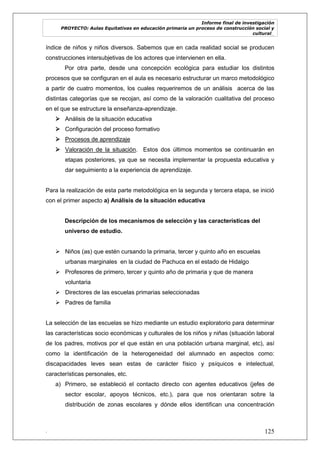 Informe final de investigación
PROYECTO: Aulas Equitativas en educación primaria un proceso de construcción social y
cultural_
. 125
índice de niños y niños diversos. Sabemos que en cada realidad social se producen
construcciones intersubjetivas de los actores que intervienen en ella.
Por otra parte, desde una concepción ecológica para estudiar los distintos
procesos que se configuran en el aula es necesario estructurar un marco metodológico
a partir de cuatro momentos, los cuales requeriremos de un análisis acerca de las
distintas categorías que se recojan, así como de la valoración cualitativa del proceso
en el que se estructure la enseñanza-aprendizaje.
 Análisis de la situación educativa
 Configuración del proceso formativo
 Procesos de aprendizaje
 Valoración de la situación. Estos dos últimos momentos se continuarán en
etapas posteriores, ya que se necesita implementar la propuesta educativa y
dar seguimiento a la experiencia de aprendizaje.
Para la realización de esta parte metodológica en la segunda y tercera etapa, se inició
con el primer aspecto a) Análisis de la situación educativa
Descripción de los mecanismos de selección y las características del
universo de estudio.
 Niños (as) que estén cursando la primaria, tercer y quinto año en escuelas
urbanas marginales en la ciudad de Pachuca en el estado de Hidalgo
 Profesores de primero, tercer y quinto año de primaria y que de manera
voluntaria
 Directores de las escuelas primarias seleccionadas
 Padres de familia
La selección de las escuelas se hizo mediante un estudio exploratorio para determinar
las características socio económicas y culturales de los niños y niñas (situación laboral
de los padres, motivos por el que están en una población urbana marginal, etc), así
como la identificación de la heterogeneidad del alumnado en aspectos como:
discapacidades leves sean estas de carácter físico y psíquicos e intelectual,
características personales, etc.
a) Primero, se estableció el contacto directo con agentes educativos (jefes de
sector escolar, apoyos técnicos, etc.), para que nos orientaran sobre la
distribución de zonas escolares y dónde ellos identifican una concentración
 