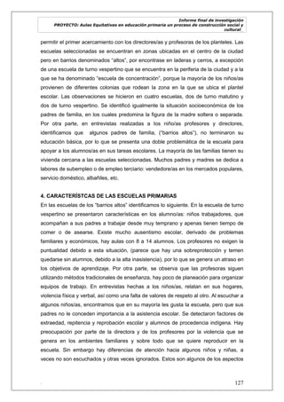 Informe final de investigación
PROYECTO: Aulas Equitativas en educación primaria un proceso de construcción social y
cultural_
. 127
permitir el primer acercamiento con los directores/as y profesoras de los planteles. Las
escuelas seleccionadas se encuentran en zonas ubicadas en el centro de la ciudad
pero en barrios denominados ―altos‖, por encontrase en laderas y cerros, a excepción
de una escuela de turno vespertino que se encuentra en la periferia de la ciudad y a la
que se ha denominado ―escuela de concentración‖, porque la mayoría de los niños/as
provienen de diferentes colonias que rodean la zona en la que se ubica el plantel
escolar. Las observaciones se hicieron en cuatro escuelas, dos de turno matutino y
dos de turno vespertino. Se identificó igualmente la situación socioeconómica de los
padres de familia, en los cuales predomina la figura de la madre soltera o separada.
Por otra parte, en entrevistas realizadas a los niño/as profesores y directores,
identificamos que algunos padres de familia, (―barrios altos‖), no terminaron su
educación básica, por lo que se presenta una doble problemática de la escuela para
apoyar a los alumnos/as en sus tareas escolares. La mayoría de las familias tienen su
vivienda cercana a las escuelas seleccionadas. Muchos padres y madres se dedica a
labores de subempleo o de empleo terciario: vendedore/as en los mercados populares,
servicio doméstico, albañiles, etc.
4. CARACTERÍSTCAS DE LAS ESCUELAS PRIMARIAS
En las escuelas de los ―barrios altos‖ identificamos lo siguiente. En la escuela de turno
vespertino se presentaron características en los alumno/as: niños trabajadores, que
acompañan a sus padres a trabajar desde muy temprano y apenas tienen tiempo de
comer o de asearse. Existe mucho ausentismo escolar, derivado de problemas
familiares y económicos, hay aulas con 8 a 14 alumnos. Los profesores no exigen la
puntualidad debido a esta situación, (parece que hay una sobreprotección y temen
quedarse sin alumnos, debido a la alta inasistencia), por lo que se genera un atraso en
los objetivos de aprendizaje. Por otra parte, se observa que las profesoras siguen
utilizando métodos tradicionales de enseñanza, hay poco de planeación para organizar
equipos de trabajo. En entrevistas hechas a los niños/as, relatan en sus hogares,
violencia física y verbal, así como una falta de valores de respeto al otro. Al escuchar a
algunos niños/as, encontramos que en su mayoría les gusta la escuela, pero que sus
padres no le conceden importancia a la asistencia escolar. Se detectaron factores de
extraedad, repitencia y reprobación escolar y alumnos de procedencia indígena. Hay
preocupación por parte de la directora y de los profesores por la violencia que se
genera en los ambientes familiares y sobre todo que se quiere reproducir en la
escuela. Sin embargo hay diferencias de atención hacia algunos niños y niñas, a
veces no son escuchados y otras veces ignorados. Estos son algunos de los aspectos
 