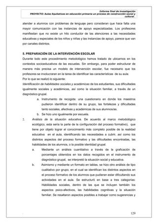 Informe final de investigación
PROYECTO: Aulas Equitativas en educación primaria un proceso de construcción social y
cultural_
. 129
atender a alumnos con problemas de lenguaje pero consideran que hace falta una
mayor comunicación con las instancias de apoyo especializadas. Los profesores
manifiestan que no existe un hilo conductor de las atenciones a las necesidades
educativas y especiales de los niños y niñas y las instancias de apoyo, parece que van
por canales distintos.
5. PREPARACIÓN DE LA INTERVENCIÓN ESCOLAR
Durante todo este procedimiento metodológico hemos tratado de ubicarnos en los
contextos socioeducativos de las escuelas. Sin embargo, para poder estructurar de
manera más precisa un modelo de intervención escolar, fue necesario que los
profesores se involucraran en la tarea de identificar las características de su aula.
Por lo que se realizó lo siguiente:
Identificación de habilidades sociales y académicas de los estudiantes, sus dificultades
igualmente sociales y académicas, así como la situación familiar, a través de un
diagnóstico grupal.
a. Instrumento de recogida: una cuestionario en donde los maestros
pudieron identificar dentro de su grupo, las fortalezas y dificultades
tanto sociales, afectivas y académicas de sus alumnos/as.
b. Se hizo uno igualmente por escuela.
2. Análisis de la situación educativa. De acuerdo al marco metodológico
ecológico, esta sería la parte de la configuración del proceso formativo), que
tiene por objeto lograr el conocimiento más completo posible de la realidad
educativa en el aula, identificando las necesidades a cubrir, así como los
distintos aspectos del proceso formativo y las dificultades encontradas, las
habilidades de los alumnos, o la posible identidad grupal.
a. Mediante un análisis cuantitativo a través de la graficación de
porcentajes obtenidos en los datos recogidos en el instrumento de
diagnóstico grupal, se interpretó la situación social y educativa.
b. Asimismo y mediante un formato en tablas, se hizo otro análisis de tipo
cualitativo por grupo, en el cual se identifican los distintos aspectos en
el proceso formativo de los alumnos que pudieran estar dificultando sus
actividades en el aula. Se estructuró en base a tres categorías:
Habilidades sociales, dentro de las que se incluyen también los
aspectos psico-afectivos, las habilidades cognitivas y la situación
familiar. Se resaltaron aspectos posibles a trabajar como sugerencias y
 