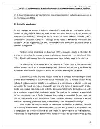 Informe final de investigación
PROYECTO: Aulas Equitativas en educación primaria un proceso de construcción social y cultural_
13
en el desarrollo educativo, por cuanto tienen desventajas sociales y culturales para acceder a
las mismas oportunidades.
1.2. Inclusión y exclusión
En esta categoría se agrupan la inclusión y la exclusión en el aula por considerarlas, ambas,
factores de desigualdad e inequidad en el proceso educativo; Pearpoint y Forest, Center for
Integrated Educaction and Comunity de Toronto recogido de Susan y William Stainback (2001);
Ministerio de Educación, Ciencia Y Tecnología de la Nación y Ministerios Provinciales De
Educación UNICEF Argentina (2004/2005) Programa Nacional de Inclusión Educativa ―Todos a
Estudiar‖ en Argentina.
También hemos encontrado en Espinosa (2005). Exclusión escolar e identidad de
jóvenes en contextos de pobreza urbana. Implicaciones educativas y en Hamill and Brian
(2002). Equality, fairness and rights-the young person´s voice, trabajos sobre dicha categoría.
Tal investigación surge del proyecto de investigación Niños, niñas y jóvenes fuera del
sistema escolar, inscrito en la línea de investigación ―Dinámicas psicosociales y ambientes de
aprendizaje‖ del Núcleo de Postgrado Caracas del Decanato de Postgrado de la USR.
El estudio tuvo como propósito indagar acerca de la identidad manifestada por cuatro
jóvenes desescolarizados en la narración de sus historias de vida. El método utilizado fue la
historia de vida que permite acceder a lo cotidiano, a la microhistoria y además revela una
concepción del mundo de vida en interacción con otro, una forma de aproximación al otro.
Desde este enfoque metodológico, se pretendió comprender el sí mismo de los jóvenes a partir
de la positividad y negatividad; igualmente, se ubicó la condición de positividad y negatividad
del otro: representado por la familia, los pares, la escuela y la comunidad. De este modo, se
hizo un acercamiento a los sentimientos, ideas, vivencias, actitudes, creencias y valores
referidos a ―quién soy, y como me siento, cómo me ven y cómo se relacionan conmigo.‖
En el proceso de interpretación de las identidades se consideró el desarrollo personal
del si mismo y el desarrollo social o de relaciones con otros. Ello, por concebir la identidad como
la construcción de la relacionabilidad. De este modo, se aprehendieron las verbalizaciones,
relacionadas con la percepción de sí mismos, de las vivencias y de las características que los
 