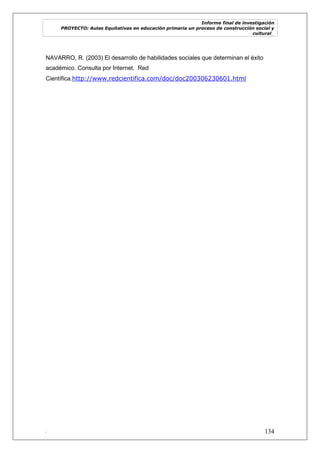 Informe final de investigación
PROYECTO: Aulas Equitativas en educación primaria un proceso de construcción social y
cultural_
. 134
NAVARRO, R. (2003) El desarrollo de habilidades sociales que determinan el éxito
académico. Consulta por Internet. Red
Científica.http://www.redcientifica.com/doc/doc200306230601.html
 