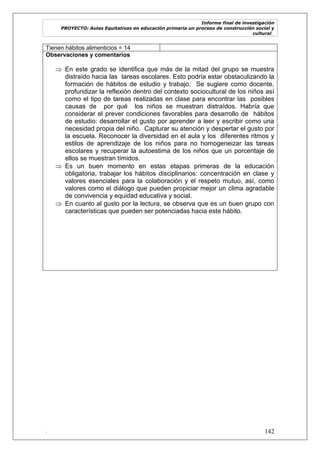 Informe final de investigación
PROYECTO: Aulas Equitativas en educación primaria un proceso de construcción social y
cultural_
. 142
Tienen hábitos alimenticios = 14
Observaciones y comentarios
 En este grado se identifica que más de la mitad del grupo se muestra
distraído hacia las tareas escolares. Esto podría estar obstaculizando la
formación de hábitos de estudio y trabajo. Se sugiere como docente,
profundizar la reflexión dentro del contexto sociocultural de los niños así
como el tipo de tareas realizadas en clase para encontrar las posibles
causas de por qué los niños se muestran distraídos. Habría que
considerar el prever condiciones favorables para desarrollo de hábitos
de estudio: desarrollar el gusto por aprender a leer y escribir como una
necesidad propia del niño. Capturar su atención y despertar el gusto por
la escuela. Reconocer la diversidad en el aula y los diferentes ritmos y
estilos de aprendizaje de los niños para no homogeneizar las tareas
escolares y recuperar la autoestima de los niños que un porcentaje de
ellos se muestran tímidos.
 Es un buen momento en estas etapas primeras de la educación
obligatoria, trabajar los hábitos disciplinarios: concentración en clase y
valores esenciales para la colaboración y el respeto mutuo, así, como
valores como el diálogo que pueden propiciar mejor un clima agradable
de convivencia y equidad educativa y social.
 En cuanto al gusto por la lectura, se observa que es un buen grupo con
características que pueden ser potenciadas hacia este hábito.
 