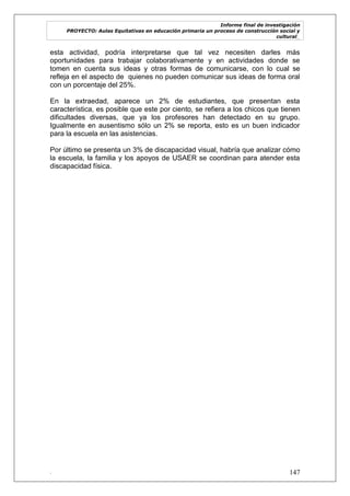 Informe final de investigación
PROYECTO: Aulas Equitativas en educación primaria un proceso de construcción social y
cultural_
. 147
esta actividad, podría interpretarse que tal vez necesiten darles más
oportunidades para trabajar colaborativamente y en actividades donde se
tomen en cuenta sus ideas y otras formas de comunicarse, con lo cual se
refleja en el aspecto de quienes no pueden comunicar sus ideas de forma oral
con un porcentaje del 25%.
En la extraedad, aparece un 2% de estudiantes, que presentan esta
característica, es posible que este por ciento, se refiera a los chicos que tienen
dificultades diversas, que ya los profesores han detectado en su grupo.
Igualmente en ausentismo sólo un 2% se reporta, esto es un buen indicador
para la escuela en las asistencias.
Por último se presenta un 3% de discapacidad visual, habría que analizar cómo
la escuela, la familia y los apoyos de USAER se coordinan para atender esta
discapacidad física.
 