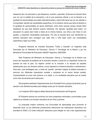 Informe final de investigación
PROYECTO: Aulas Equitativas en educación primaria un proceso de construcción social y cultural_
15
deseamos dar a la educación y qué deseamos enseñar y aprender. Entonces la inclusión tiene
que ver con la calidad de la educación y de lo que queremos ofrecer y con el derecho a la
igualdad de oportunidades que están interrelacionadas y sobre todo tiene que ver con atender a
la diversidad, atender las necesidades específicas. En la práctica vemos que tanto el derecho a
la igualdad de oportunidades se ignora fácilmente, entre otras razones porque resulta difícil
establecer los que este derecho supone realmente. Por ejemplo ―igualdad para todos‖, en
educación no quiere decir tratar a todos de la misma manera. Los niños y las niñas no son
iguales, y presentan necesidades particulares. Por eso la escuela tiene que transformar su
práctica educativa para conseguir que cada niño o niña logre cubrir sus necesidades
específicas y logre sus metas.
Programa Nacional de Inclusión Educativa ―Todos a Estudiar‖ en Argentina está
financiado por el: Ministerio de Educación, Ciencia Y Tecnología de la Nación y por los
Ministerios Provinciales De Educación UNICEF Argentina. 2004/2005.
Este Programa del Ministerio de Educación, Ciencia y Tecnología de la Nación que
busca dar respuesta al problema de la exclusión escolar y social de un importante número de
jóvenes de todo el país. Su objetivo central es la inclusión a la escuela de aquellos
adolescentes que, por diversos motivos, nunca ingresaron al sistema educativo o abandonaron.
Para esto, crea estrategias que, a modo de ―puente‖, permitan integrar al sistema educativo a
alumnos con diferentes trayectorias sociales y escolares en el menor tiempo posible,
incorporándolos al curso más próximo a su edad, o a la modalidad educativa que se evalúe
como más conveniente para cada joven.
Del programa participan Organizaciones de la Sociedad Civil y grupos de jóvenes que se
asocian a las distintas escuelas para trabajar juntos por la inclusión educativa.
La Fundación SES integra la Mesa Nacional de Coordinación del Programa.
El Programa articula sus acciones con otros programas nacionales y provinciales cuyos
objetivos se orientan a la inclusión educativa de los niños y jóvenes.
La propuesta implica conformar una Comunidad de Aprendizaje para promover el
desarrollo local. a) Las diferentes jurisdicciones seleccionan las instituciones educativas con
prioridad en EGB 3, b) Cada institución selecciona para trabajar en red a dos organizaciones
 