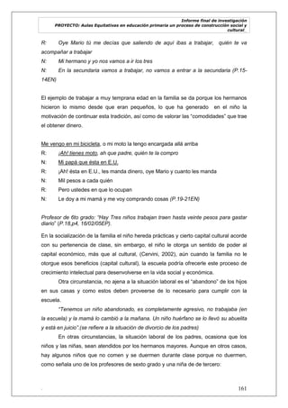 Informe final de investigación
PROYECTO: Aulas Equitativas en educación primaria un proceso de construcción social y
cultural_
. 161
R: Oye Mario tú me decías que saliendo de aquí ibas a trabajar, quién te va
acompañar a trabajar
N: Mi hermano y yo nos vamos a ir los tres
N: En la secundaria vamos a trabajar, no vamos a entrar a la secundaria (P.15-
14EN)
El ejemplo de trabajar a muy temprana edad en la familia se da porque los hermanos
hicieron lo mismo desde que eran pequeños, lo que ha generado en el niño la
motivación de continuar esta tradición, así como de valorar las ―comodidades‖ que trae
el obtener dinero.
Me vengo en mi bicicleta, o mi moto la tengo encargada allá arriba
R: ¡Ah! tienes moto, ah que padre, quién te la compro
N: Mi papá que ésta en E.U.
R: ¡Ah! ésta en E.U., les manda dinero, oye Mario y cuanto les manda
N: Mil pesos a cada quién
R: Pero ustedes en que lo ocupan
N: Le doy a mi mamá y me voy comprando cosas (P.19-21EN)
Profesor de 6to grado: “Hay Tres niños trabajan traen hasta veinte pesos para gastar
diario‖ (P.18,p4, 16/02/05EP).
En la socialización de la familia el niño hereda prácticas y cierto capital cultural acorde
con su pertenencia de clase, sin embargo, el niño le otorga un sentido de poder al
capital económico, más que al cultural, (Cervini, 2002), aún cuando la familia no le
otorgue esos beneficios (capital cultural), la escuela podría ofrecerle este proceso de
crecimiento intelectual para desenvolverse en la vida social y económica.
Otra circunstancia, no ajena a la situación laboral es el ―abandono‖ de los hijos
en sus casas y como estos deben proveerse de lo necesario para cumplir con la
escuela.
“Tenemos un niño abandonado, es completamente agresivo, no trabajaba (en
la escuela) y la mamá lo cambió a la mañana. Un niño huérfano se lo llevó su abuelita
y está en juicio”.(se refiere a la situación de divorcio de los padres)
En otras circunstancias, la situación laboral de los padres, ocasiona que los
niños y las niñas, sean atendidos por los hermanos mayores. Aunque en otros casos,
hay algunos niños que no comen y se duermen durante clase porque no duermen,
como señala uno de los profesores de sexto grado y una niña de de tercero:
 