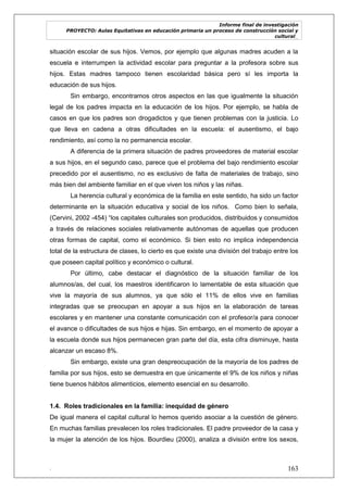 Informe final de investigación
PROYECTO: Aulas Equitativas en educación primaria un proceso de construcción social y
cultural_
. 163
situación escolar de sus hijos. Vemos, por ejemplo que algunas madres acuden a la
escuela e interrumpen la actividad escolar para preguntar a la profesora sobre sus
hijos. Estas madres tampoco tienen escolaridad básica pero sí les importa la
educación de sus hijos.
Sin embargo, encontramos otros aspectos en las que igualmente la situación
legal de los padres impacta en la educación de los hijos. Por ejemplo, se habla de
casos en que los padres son drogadictos y que tienen problemas con la justicia. Lo
que lleva en cadena a otras dificultades en la escuela: el ausentismo, el bajo
rendimiento, así como la no permanencia escolar.
A diferencia de la primera situación de padres proveedores de material escolar
a sus hijos, en el segundo caso, parece que el problema del bajo rendimiento escolar
precedido por el ausentismo, no es exclusivo de falta de materiales de trabajo, sino
más bien del ambiente familiar en el que viven los niños y las niñas.
La herencia cultural y económica de la familia en este sentido, ha sido un factor
determinante en la situación educativa y social de los niños. Como bien lo señala,
(Cervini, 2002 -454) ―los capitales culturales son producidos, distribuidos y consumidos
a través de relaciones sociales relativamente autónomas de aquellas que producen
otras formas de capital, como el económico. Si bien esto no implica independencia
total de la estructura de clases, lo cierto es que existe una división del trabajo entre los
que poseen capital político y económico o cultural.
Por último, cabe destacar el diagnóstico de la situación familiar de los
alumnos/as, del cual, los maestros identificaron lo lamentable de esta situación que
vive la mayoría de sus alumnos, ya que sólo el 11% de ellos vive en familias
integradas que se preocupan en apoyar a sus hijos en la elaboración de tareas
escolares y en mantener una constante comunicación con el profesor/a para conocer
el avance o dificultades de sus hijos e hijas. Sin embargo, en el momento de apoyar a
la escuela donde sus hijos permanecen gran parte del día, esta cifra disminuye, hasta
alcanzar un escaso 8%.
Sin embargo, existe una gran despreocupación de la mayoría de los padres de
familia por sus hijos, esto se demuestra en que únicamente el 9% de los niños y niñas
tiene buenos hábitos alimenticios, elemento esencial en su desarrollo.
1.4. Roles tradicionales en la familia: inequidad de género
De igual manera el capital cultural lo hemos querido asociar a la cuestión de género.
En muchas familias prevalecen los roles tradicionales. El padre proveedor de la casa y
la mujer la atención de los hijos. Bourdieu (2000), analiza a división entre los sexos,
 