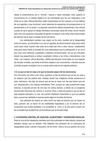 Informe final de investigación
PROYECTO: Aulas Equitativas en educación primaria un proceso de construcción social y
cultural_
. 164
desde el entendimiento de lo ―normal‖, natural y hasta inevitable. Este aspecto lo
encontramos en un estado objetivo en las actividades que les son asignadas a las
niñas en la casa. Afirma Bourdieu están incorporados en los cuerpos y en los hábitos
de sus agentes y que funcionan como sistemas de esquemas de percepciones en el
pensamiento y en la acción. La situación económica afecta directamente a los niño/as
cuando se da el apoyo al trabajo doméstico remarcado hacia las niñas, de tal manera
esto crea una injusticia e inequidad de género al asignar a las niñas roles tradicionales
de atención de la casa y cuidado de los hermanos.
Los estereotipos sexistas, que según se ha visto, resultan de la desigualdad
entre los sexos, se convierten a su vez en agentes de discriminación tanto para niños
como para niñas Cuanto más corta es la edad del niño o niña, menos preparado/a
está para hacer frente al embate de unos estereotipos que le predisponen a ver en el
otro sexo unos atributos, cualidades o defectos convencionales. Así se ven inducidos
desde muy pequeños/as a atribuir cualidades míticas a los niños y desvalorizar a las
niñas. Las mujeres, afirma Bourdieu, (2002) permanecen encerradas en una especie
de cercado invisible, que limita el territorio dejado a los movimientos mientras que los
hombres ocupan el espacio con su cuerpo sobre todo en los lugares públicos.
1.5. Lo que se lee en casa y lo que la escuela espera de los alumnos/as
Por otra parte, los niños y las niñas, expresan el tipo de lectura que se lee en casa y
se observa que los padres leen revistas donde hay imágenes donde predomina el
sexo. Asimismo, otro tipo de lectura que se lee en casa, son las que tienen que ver
con espectáculos o de noticias amarillistas. Pero, aunque en casa predominen estas
lecturas, la escuela provee de otro tipo de cultura lectora, a través de un programa
denominado Rincones de Lectura, a muchos niños y niñas les gusta lo que se lee en
este espacio educativo, lo cual, les permite identificar claramente lo que sus padres
leen, ya que han señalado lo que les gusta elegir en la clase de lectura.
Las prácticas de lectura en casa cómo los tipos de lectura que se hacen en
esta, parecen ser un factor en las habilidades lingüísticas y en el dominio de un
vocabulario que puede posibilitar o no posibilitar al niño y a la niña para cumplir con
las competencias académicas comunicativas que la escuela exige.
2. CATEGORÍA CENTRAL DE ANÁLISIS: AUSENTISMO Y DESERCIÓN ESCOLAR
Esta es una de las categorías centrales que más sobresale en este estudio, porque las
distintas causas que se señalan más adelante nos advierten de un panorama de
desigualdad social, cultural y educativo, de los niños, niñas y de sus padres; así como
 