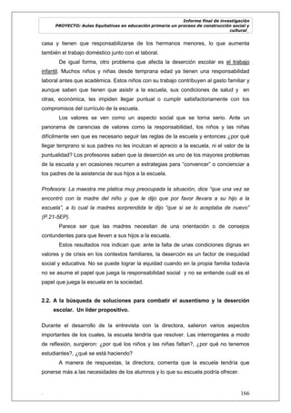 Informe final de investigación
PROYECTO: Aulas Equitativas en educación primaria un proceso de construcción social y
cultural_
. 166
casa y tienen que responsabilizarse de los hermanos menores, lo que aumenta
también el trabajo doméstico junto con el laboral.
De igual forma, otro problema que afecta la deserción escolar es el trabajo
infantil. Muchos niños y niñas desde temprana edad ya tienen una responsabilidad
laboral antes que académica. Estos niños con su trabajo contribuyen al gasto familiar y
aunque saben que tienen que asistir a la escuela, sus condiciones de salud y en
otras, económica, les impiden llegar puntual o cumplir satisfactoriamente con los
compromisos del currículo de la escuela.
Los valores se ven como un aspecto social que se torna serio. Ante un
panorama de carencias de valores como la responsabilidad, los niños y las niñas
difícilmente ven que es necesario seguir las reglas de la escuela y entonces ¿por qué
llegar temprano si sus padres no les inculcan el aprecio a la escuela, ni el valor de la
puntualidad? Los profesores saben que la deserción es uno de los mayores problemas
de la escuela y en ocasiones recurren a estrategias para ―convencer‖ o concienciar a
los padres de la asistencia de sus hijos a la escuela.
Profesora: La maestra me platica muy preocupada la situación, dice “que una vez se
encontró con la madre del niño y que le dijo que por favor llevara a su hijo a la
escuela”, a lo cual la madres sorprendida le dijo “que si se lo aceptaba de nuevo”
(P.21-5EP).
Parece ser que las madres necesitan de una orientación o de consejos
contundentes para que lleven a sus hijos a la escuela.
Estos resultados nos indican que: ante la falta de unas condiciones dignas en
valores y de crisis en los contextos familiares, la deserción es un factor de inequidad
social y educativa. No se puede lograr la equidad cuando en la propia familia todavía
no se asume el papel que juega la responsabilidad social y no se entiende cuál es el
papel que juega la escuela en la sociedad.
2.2. A la búsqueda de soluciones para combatir el ausentismo y la deserción
escolar. Un líder propositivo.
Durante el desarrollo de la entrevista con la directora, salieron varios aspectos
importantes de los cuales, la escuela tendría que resolver. Las interrogantes a modo
de reflexión, surgieron: ¿por qué los niños y las niñas faltan?, ¿por qué no tenemos
estudiantes?, ¿qué se está haciendo?
A manera de respuestas, la directora, comenta que la escuela tendría que
ponerse más a las necesidades de los alumnos y lo que su escuela podría ofrecer.
 
