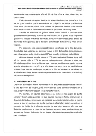 Informe final de investigación
PROYECTO: Aulas Equitativas en educación primaria un proceso de construcción social y
cultural_
. 169
preocupación que escasamente sólo el 8% de los niños y niñas sigue bien las
instrucciones.
En lo referente a la lectura, la situación no es más alentadora, pues sólo el 11%
lee por gusto, mientras que el resto lo hace por obligación, es posible que dentro de
todas estas dificultades existan otros factores de tipo social, familiar y afectivo que
están obstaculizando el sano desarrollo intelectual y social de los niños y niñas.
A través del análisis de las gráficas hemos podido conocer la crítica situación
que enfrentan los alumnos y alumnas de esta escuela, por lo que no es de sorprender
que el 58% carezca de hábitos de estudio. Esto puede ser consecuencia directa del
desinterés de los padres y de la deficiente alimentación de los niños y niñas en sus
hogares.
Por otra parte, esta situación académica se ve reflejada por la falta de hábitos
de estudios, que presentan los alumnos, ya que el 33% de los ellos, tiene dificultades
para interpretar un texto, mientras que el 30% no resuelve problemas matemáticos.
Algo que se pudo apreciar es que el 17% no comunica sus ideas de forma oral,
tal vez porque sólo el 11% se expresa adecuadamente, mientras el resto con
dificultades cognitivas tiene problemas para plasmar sus ideas por escrito, pero se
acentúa aún más cuando el niño y la niña tienen que responder a las habilidades de
lecto-escritura, esto se puede apreciar porque el 28% se abstiene de hacerlo en las
actividades escolares, lo que repercute gravemente en su rendimiento académico y
sus habilidades cognitivas.
3.3. Distractores en el aula
Uno de los aspectos no menos importantes de las dificultades académicas es sin duda
la falta de hábitos de estudios, pero cuando esto se suma con los distractores en el
aula, el aprovechamiento escolar, se ve menos favorecido.
Por ejemplo, en algunas observaciones de aulas de los grupos de quinto,
primero y tercer grado, pudimos ver que algunas madres de familia interrumpían el
desarrollo de la clase, sin embargo las maestras, atendían inmediatamente a la madre,
porque si bien en reuniones de familia muchas de ellas faltan, saben que este es el
momento de hablar de la situación escolar de sus hijos, sabiendo aún que este
distractor puede mover la rutina de las clases en su grupo, pues se observó que los
alumnos se distraen fácilmente de sus tareas y la conductas generadas en el aula,
crea indisciplina.
 