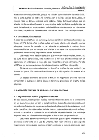 Informe final de investigación
PROYECTO: Aulas Equitativas en educación primaria un proceso de construcción social y
cultural_
. 176
frustración entre los profesores, porque no se sabe como intervenir en estos casos.
Por lo tanto, cuando los padres no fomentan con el ejemplo valores de la justicia, el
respeto hacia los demás, entonces cómo podemos hablar de trabajar valores solo en
el aula, por lo que el profesorado a veces prefiere evitar conflictos con la familia, es
decir derivados de un enfrentamiento verbal debido en muchos casos por diferencias
culturales y de principios y valores éticos tanto de los padres como de los profesores.
4.3. Dificultades psicoafectivas
A pesar de que el 20% de los alumnos y alumnas contribuye con los quehaceres de su
hogar, el 19% de los niños y niñas realiza un trabajo infantil, esta situación es muy
alarmante, porque la mayoría no se alimenta correctamente y encima tienen
responsabilidades que no van con sus edades y sus derechos fundamentales a la
protección, alimentación y seguridad no se ven apoyados.
Los niños y niñas adoptan conductas que observan en sus hogares, así el 27%
se burla de sus compañeros, esto puede hacer al niño que ofende sentirse bien en
apariencia, sin embargo en el fondo sólo está reflejando su propio sufrimiento. Por ello
el 19% de los alumnos y alumnas tiene baja autoestima y el 9% es introvertido.
El tipo de conductas adoptadas por los niños y niñas de esta institución se
traduce en que el 20% muestra violencia verbal y el 13% agraden físicamente a los
demás
Un aspecto alarmante es que en el 17% de los hogares se presenta violencia
intrafamiliar, lo cual puede ser la causa de la timidez presentada en el 20% de los
alumnos.
5. CATEGORÍA CENTRAL DE ANÁLISIS: CULTURA ESCOLAR
5.1. Seguimiento de normas y reglas de la escuela
En esta escuela, la categoría de reglas y normas establecidas tanto por el centro como
en las aulas, tienen que ver con el cumplimiento de tareas, la asistencia escolar, así
como la manifestación de comportamientos disciplinados durante las actividades en el
aula. Los niños y las niñas deben trabajar bajo un orden establecido por el profesor,
aunque no se define la organización social del aula, se pudo observar que se trabaja
bajo una rutina. La cotidianidad del trabajo en el aula es más de tipo individual.
Los padres de familia entrevistados insistieron que una parte importante de la
disciplina escolar está en el uso del uniforme. Dan valor simbólico a este aspecto
reglamentario porque puede crear una imagen positiva de la escuela, además de crear
 