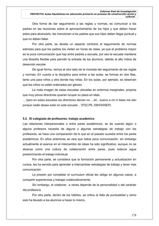 Informe final de investigación
PROYECTO: Aulas Equitativas en educación primaria un proceso de construcción social y
cultural_
. 178
Otra forma de dar seguimiento a las reglas y normas, es comunicar a los
padres en las reuniones sobre el aprovechamiento de los hijos y que deben hacer
estos para alcanzarlo, les mencionan a los padres que sus hijos deben llegar puntual y
que no deben faltar.
Por otra parte, se devela un aspecto contrario al seguimiento de normas
estrictas para que los padres los visiten en horas de clase, ya que el problema mayor
es la poca comunicación que hay entre padres y escuela, por eso la escuela mantiene
una filosofía flexible para permitir la entrada de los alumnos, debido al alto índice de
deserción escolar.
De igual forma, vemos el otro lado de la moneda del seguimiento de las reglas
y normas: En cuanto a la disciplina para entrar a las aulas, se formas en dos filas,
tanto una para niños y otra donde hay niñas. En los aulas, por ejemplo, se observan
que los niños no están ordenados por género
La mala imagen de estas escuelas ubicadas en entornos marginales, propicia
que muy pocos directores quieran ocupar su plaza en ellas.
…”pero en estas escuelas los directores decían no… eh…bueno a mi ni listas me dan
porque nadie desea estar en esta escuela…”(P22,P8, /08/03/05EP).
5.2. El colegiado de profesores: trabajo académico
Las relaciones interpersonales o entre pares académicos, se da cuando algún o
alguna profesora necesita de alguna o algunas estrategias de trabajo con los
profesores, se hace una comparación de lo que en el pasado sucedía entre los pares
académicos. En años anteriores se veía que había poca comunicación, sin embargo
actualmente el avance en el intercambio de ideas ha sido significativo, aunque no se
alcanza como una cultura de colaboración entre pares, pues todavía sigue
predominando el trabajo individual.
Por otra parte, se considera que la formación permanente y actualización en
cursos, les ha servido para aprender a intercambiar estrategias de trabajo y tener más
comunicación.
La presión por completar el currículum oficial les obliga en algunos casos, a
compartir experiencias y trabajar colaborativamente.
Sin embargo, el colaborar a veces depende de la personalidad o del carácter
del profesor/a.
Por otra parte, dentro de los hábitos, se critica la falta de puntualidad y cómo
esto ha llevado a los alumnos a hacer lo mismo.
 