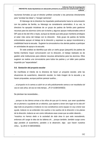 Informe final de investigación
PROYECTO: Aulas Equitativas en educación primaria un proceso de construcción social y
cultural_
. 182
reuniones formales ya que el director prefiere consultar a las personas directamente
para ―sondear las ideas‖ y ―recoger opiniones‖.
El liderazgo de la directora ha impactado positivamente hacia la comunicación
con los padres de familia, su liderazgo se consideraría carismático. A su vez, la
directora ha apoyado iniciativas de un grupo de padres de familia para gestionar
recursos para los alumnos como son la leche y algunos apoyos institucionales ante el
DIF para el día del niño o reyes, aunque se devela que este grupo mantiene privilegios
al estar más cerca del trabajo con la dirección. Este grupo de padres de familia
entrevistados apoyan el trabajo de la dirección y expresan su apoyo incondicional y
credibilidad hacia la escuela. Sugieren la convocatoria a los demás padres a participar
en actividades de apoyo a la escuela.
En este análisis se identifica que sólo un cierto grupo (pequeño) de padres de
familia mantiene mayor comunicación con la dirección, el trabajo realizado es de
gestión ante instituciones para obtener recursos alimentarios para los alumnos. Ellos
sugieren se realice una convocatoria para todos los padres y un taller para padres
impartido por "especialistas".
5.6. Gestación del proyecto escolar
Se manifiesta el interés de la directora de hacer un proyecto escolar, ante las
situaciones de ausentismo, deserción escolar, la mala imagen de la escuela y se
hacen propuestas, aunque podrían parecer sueños…
…el proyecto no lo vamos a cubrir en un año prácticamente vamos a ver resultados tal
vez en seis años, tal vez en más tiempo…(P.21-8,08/03/05ED).
Se plantean las necesidades…
…porque no les damos armas a los niños de que por lo menos, que sean ayudantes
de un plomero o ayudante de un eléctrico, que aspiren a tener otro lugar en la vida eh!
digo todo es proyectos si todavía no nos constituimos como equipo no voy a tener esa
ayuda, todavía no se entienden mis sueños o los sueños de la dirección o los planes
de la dirección, todavía se ven como ridiculeces esas cosas que se están ideando…
“nosotros no hemos dado a la sociedad de ésta área lo que esta necesitando,
entonces ahí surge la idea de los talleres eh… porque también, también surge como
algo paralelo al ausentismo, paralelo a la deserción, digo que hacen nuestros
niños…”(p.28-9,10 08/03/05ED).
 