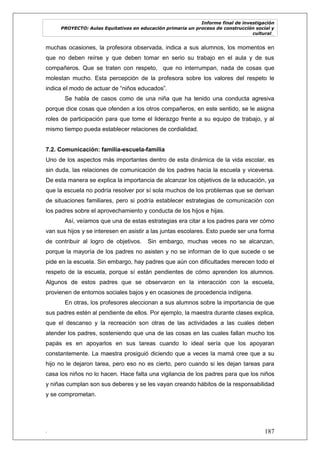 Informe final de investigación
PROYECTO: Aulas Equitativas en educación primaria un proceso de construcción social y
cultural_
. 187
muchas ocasiones, la profesora observada, indica a sus alumnos, los momentos en
que no deben reírse y que deben tomar en serio su trabajo en el aula y de sus
compañeros. Que se traten con respeto, que no interrumpan, nada de cosas que
molestan mucho. Esta percepción de la profesora sobre los valores del respeto le
indica el modo de actuar de ―niños educados‖.
Se habla de casos como de una niña que ha tenido una conducta agresiva
porque dice cosas que ofenden a los otros compañeros, en este sentido, se le asigna
roles de participación para que tome el liderazgo frente a su equipo de trabajo, y al
mismo tiempo pueda establecer relaciones de cordialidad.
7.2. Comunicación: familia-escuela-familia
Uno de los aspectos más importantes dentro de esta dinámica de la vida escolar, es
sin duda, las relaciones de comunicación de los padres hacia la escuela y viceversa.
De esta manera se explica la importancia de alcanzar los objetivos de la educación, ya
que la escuela no podría resolver por sí sola muchos de los problemas que se derivan
de situaciones familiares, pero si podría establecer estrategias de comunicación con
los padres sobre el aprovechamiento y conducta de los hijos e hijas.
Así, veíamos que una de estas estrategias era citar a los padres para ver cómo
van sus hijos y se interesen en asistir a las juntas escolares. Esto puede ser una forma
de contribuir al logro de objetivos. Sin embargo, muchas veces no se alcanzan,
porque la mayoría de los padres no asisten y no se informan de lo que sucede o se
pide en la escuela. Sin embargo, hay padres que aún con dificultades merecen todo el
respeto de la escuela, porque sí están pendientes de cómo aprenden los alumnos.
Algunos de estos padres que se observaron en la interacción con la escuela,
provienen de entornos sociales bajos y en ocasiones de procedencia indígena.
En otras, los profesores aleccionan a sus alumnos sobre la importancia de que
sus padres estén al pendiente de ellos. Por ejemplo, la maestra durante clases explica,
que el descanso y la recreación son otras de las actividades a las cuales deben
atender los padres, sosteniendo que una de las cosas en las cuales fallan mucho los
papás es en apoyarlos en sus tareas cuando lo ideal sería que los apoyaran
constantemente. La maestra prosiguió diciendo que a veces la mamá cree que a su
hijo no le dejaron tarea, pero eso no es cierto, pero cuando si les dejan tareas para
casa los niños no lo hacen. Hace falta una vigilancia de los padres para que los niños
y niñas cumplan son sus deberes y se les vayan creando hábitos de la responsabilidad
y se comprometan.
 
