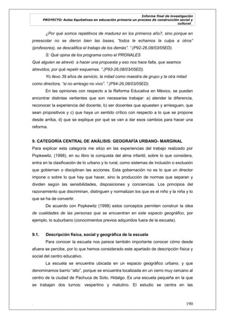 Informe final de investigación
PROYECTO: Aulas Equitativas en educación primaria un proceso de construcción social y
cultural_
. 190
¿Por qué somos repetitivos de madurez en los primeros año?, sino porque en
preescolar no se dieron bien las bases, “todos le echamos la culpa a otros”
(profesores), se descalifica el trabajo de los demás”. ”.(P92-26,08/03/05ED).
S: Qué opina de los programa como el PRONALES
Qué alguien se atrevió a hacer una propuesta y eso nos hace falta, que seamos
atrevidos, por qué repetir esquemas. ”.(P93-26,08/03/05ED).
Yo llevo 39 años de servicio, la mitad como maestra de grupo y la otra mitad
como directora, “si no arriesgo no vivo”. ”.(P94-26,08/03/05ED).
En las opiniones con respecto a la Reforma Educativa en México, se pueden
encontrar distintas vertientes que son necesarias trabajar: a) atender la diferencia,
reconocer la experiencia del docente, b) ser docentes que apuesten y arriesguen, que
sean propositivos y c) que haya un sentido crítico con respecto a lo que se propone
desde arriba, d) que se explique por qué se van a dar esos cambios para hacer una
reforma.
9. CATEGORÍA CENTRAL DE ANÁLISIS: GEOGRAFÍA URBANO- MARGINAL
Para explicar esta categoría me sitúo en las experiencias del trabajo realizado por
Popkewitz, (1998), en su libro la conquista del alma infantil, sobre lo que considera,
entra en la clasificación de lo urbano y lo rural, como sistemas de inclusión o exclusión
que gobiernan o disciplinan las acciones. Esta gobernación no es lo que un director
impone o sobre lo que hay que hacer, sino la producción de normas que separan y
dividen según las sensibilidades, disposiciones y conciencias. Los principios del
razonamiento que discriminan, distinguen y normalizan los que es el niño y la niña y lo
que se ha de convertir.
De acuerdo con Popkewitz (1998) estos conceptos permiten construir la idea
de cualidades de las personas que se encuentran en este espacio geográfico, por
ejemplo, lo suburbano (conocimientos previos adquiridos fuera de la escuela).
9.1. Descripción física, social y geográfica de la escuela
Para conocer la escuela nos parece también importante conocer cómo desde
afuera se percibe, por lo que hemos considerado este apartado de descripción física y
social del centro educativo.
La escuela se encuentra ubicada en un espacio geográfico urbano, y que
denominamos barrio ―alto‖, porque se encuentra localizada en un cerro muy cercano al
centro de la ciudad de Pachuca de Soto, Hidalgo. Es una escuela pequeña en la que
se trabajan dos turnos: vespertino y matutino. El estudio se centra en las
 
