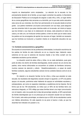 Informe final de investigación
PROYECTO: Aulas Equitativas en educación primaria un proceso de construcción social y
cultural_
. 195
mayoría se desempeñan como empleados. La elección de la escuela no fue
precisamente decisión de la familia, ya que según comentan los padres, la Secretaría
de Educación Pública es la encargada de asignar a cada niño y niña, un lugar dentro
de su zonas geográficas más cercanas a su domicilio, por lo que este centro educativo
esta cerca de sus viviendas, los niños han permanecido en la escuela desde el primer
grado. Los padres mantienen una buena comunicación con sus hijos, pues aseguran
que les comentan todo lo que pasa mientras están en la escuela, así mismo el apoyo
que les brindan a sus hijos en la elaboración de tareas, está presente en todos los
casos y en sólo uno, se involucran ambos padres, si bien es cierto que en estos casos
los padres son los encargados de aportar los recursos al hogar, también es necesario
que los hombres se involucren y muestren interés en el desarrollo educativo de sus
hijos.
1.2. Contexto socioeconómico y geográfico
De acuerdo al conocimiento de las profesoras entrevistadas, la situación económica de
los padres de familia de esta institución es en su mayoría baja, habiendo casos
extremos en los que la carencia de recursos impide a los niños cumplir con los
materiales escolares que les solicitan.
La situación social de estos niños y niñas, no es nada alentadora, pues gran
parte de ellos vive dentro de familias desintegradas, donde carecen de uno de los dos
padres, otros menos afortunados se encuentran al cuidado de familiares cercanos,
muchos carecen de atención y afecto. Desafortunadamente y a pesar de existir
familias nucleares, algunos estudiantes carecen de los cuidados básicos como lo es la
higiene.
En relación a la situación familiar de los niños y niñas que estudian en esta
escuela, los resultados del diagnóstico escolar arrojan lo siguiente: un 67% de padres
apoya a la escuela, podríamos estar hablando de apoyos en actividades escolares y
extraescolares, así como en aspectos materiales y académicos de los hijos/as. De tal
forma que de los 159 estudiantes, se indica que un 60% de las familias tiene una
estructura integrada, un 70% refleja que estas familias tienen una mejor comunicación
con el maestro, esto nos puede dar la idea del porcentaje restante, el 40% aproximado
de familia desintegrada que no se preocupa por la situación escolar de sus hijos/as.
Por lo tanto, ante estos porcentajes, se observa que un 50% de los estudiantes cuenta
con hábitos alimenticios. En este aspecto no se pone si buena o mala, ya que los
docentes han indicado si lo poseen o no.
 