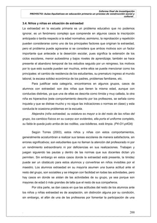 Informe final de investigación
PROYECTO: Aulas Equitativas en educación primaria un proceso de construcción social y
cultural_
. 200
3.4. Niños y niñas en situación de extraedad
La extraedad en la escuela primaria es un problema educativo que no podemos
ignorar, es un fenómeno complejo que comprende en algunos casos la inscripción
anticipada o tardía respecto a la edad normativa; asimismo, la reprobación y repetición
pueden considerarse como uno de los principales factores que originan la extraedad,
pero el problema puede agravarse si se considera que ambos motivos son un factor
importante que antecede a la deserción escolar, pues significa la extensión de los
ciclos escolares, menor autoestima y bajos niveles de aprendizaje; también se hace
presente el abandono temporal de los estudios seguido por un reingreso, los motivos
por lo que esto sucede pueden ser muchos, entre ellos se puede mencionar como los
principales: el cambio de residencia de los estudiantes, su prematuro ingreso al mundo
laboral, la escasa solidez económica de los padres, problemas familiares, etc.
Para justificar esta categoría, encontramos en algunos grupos, casos de
alumnos con extraedad: son dos niñas que tienen la misma edad, aunque con
conductas distintas, ya que una de ellas es descrita como tímida y muy callada, la otra
niña es hiperactiva (este comportamiento descrito por los profesores, se señala como
inquieta y que se distrae mucho y no sigue las indicaciones o normas en clase) y esta
conducta le ocasiona problemas en la escuela.
Alejandra (niña extraedad, su estatura es mayor a la del resto de las niñas del
grupo, los cambios físicos en su cuerpo son evidentes, ella porta el uniforme completo,
su falda le queda justo arriba de las rodillas, usa tobilleras, está limpia. (P4-O1-p4OA)
Según Torres (2003), estos niños y niñas con estos comportamientos,
generalmente acostumbran a realizar sus tareas escolares de manera satisfactoria, sin
errores significativos; son estudiantes que no llaman la atención del profesorado ni por
un rendimiento extraordinario ni por deficiencias en sus realizaciones. Trabajan y
juegan siguiendo las pautas y dentro de las normas que sus docentes dictan y/o
permiten. Sin embargo en estos casos donde la extraedad está presente, la timidez
puede ser un obstáculo para estos alumnos y convertirse en niños invisibles por el
maestro. Los alumnos extraedad en su mayoría asumen una buena actitud ante el
resto del grupo, son sociables y se integran con facilidad en todas las actividades, pero
hay casos en donde se aíslan de las actividades de su grupo, ya sea porque son
mayores de edad ó más grandes de talla que el resto de sus compañeros.
Por otra parte, se dan casos en que las actitudes del resto de los alumnos ante
los niños y niñas extraedad es de aceptación, sin distinción alguna por su condición,
sin embargo, el afán de una de las profesoras por fomentar la participación de una
 