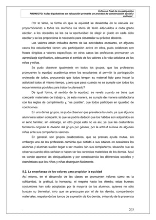 Informe final de investigación
PROYECTO: Aulas Equitativas en educación primaria un proceso de construcción social y
cultural_
. 203
Por lo tanto, la forma en que la equidad se desarrolla en la escuela es:
proporcionando a todos los alumnos los libros de texto adecuados a cada grado
escolar, a los docentes se les da la oportunidad de elegir el grado en cada ciclo
escolar y se les proporciona lo necesario para desarrollar su práctica docente.
Los valores están incluidos dentro de las actividades escolares, en algunos
casos los estudiantes tienen una participación activa en ellos, pues colaboran con
frases dirigidas a valores específicos; en otros casos las profesoras promueven un
aprendizaje significativo, adecuando el sentido de los valores a la vida cotidiana de los
niños y niñas.
Se pudo observar igualmente en todos los grupos, que las profesoras
promueven la equidad académica entre los estudiantes al permitir la participación
ordenada de todos, procurando que todos tengan su material listo para iniciar la
actividad todos al mismo tiempo, ¿pero que pasa cuando no se cumple con todos los
requerimientos posibles para trabar lo planeado?
De igual forma, el sentido de la equidad, se revela cuando se tiene que
compartir materiales de trabajo y, de esta manera, se cumpla de manera satisfactoria
con las reglas de cumplimiento y, ―es posible‖, que todos participen en igualdad de
condiciones.
En uno de los grupos, se pudo observar que prevalece la unión, ya que algunos
alumnos/a saben compartir, lo que se podría deducir que los hábitos son adquiridos en
el seno familiar, sin embargo, en otro grupo esto no es así, ya que las costumbres
familiares originan la división del grupo por género, por la actitud sumisa de algunas
niñas ante sus compañeros varones.
En general, son grupos colaborativos, que se prestan ayuda mutua, sin
embargo una de las profesoras comenta que debido a sus edades en ocasiones los
alumnos y alumnas suelen llegar a ser crueles con sus compañeros, situación que se
observa cuando ellos señalan o hacen ver las carencias materiales de los demás. Aquí
es donde aparece las desigualdades y por consecuencia las diferencias sociales y
económicas que los niños y niñas distinguen fácilmente.
5.2. La enseñanza de los valores para propiciar la equidad
Así mismo, en el desarrollo de las clases se promueven valores como es la
solidaridad, la gratitud, la honradez, el respeto hacia los demás; estas buenas
costumbres han sido adoptadas por la mayoría de los alumnos, quienes no sólo
buscan su bienestar, sino que se preocupan por el de los demás, compartiendo
materiales, respetando los turnos de expresión de los demás, avisando de la presencia
 