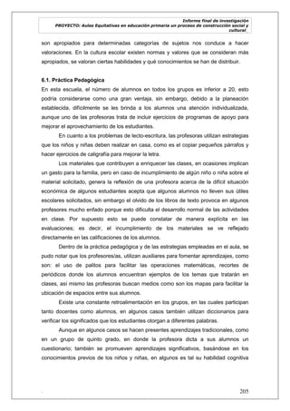 Informe final de investigación
PROYECTO: Aulas Equitativas en educación primaria un proceso de construcción social y
cultural_
. 205
son apropiados para determinadas categorías de sujetos nos conduce a hacer
valoraciones. En la cultura escolar existen normas y valores que se consideran más
apropiados, se valoran ciertas habilidades y qué conocimientos se han de distribuir.
6.1. Práctica Pedagógica
En esta escuela, el número de alumnos en todos los grupos es inferior a 20, esto
podría considerarse como una gran ventaja, sin embargo, debido a la planeación
establecida, difícilmente se les brinda a los alumnos una atención individualizada,
aunque uno de las profesoras trata de incluir ejercicios de programas de apoyo para
mejorar el aprovechamiento de los estudiantes.
En cuanto a los problemas de lecto-escritura, las profesoras utilizan estrategias
que los niños y niñas deben realizar en casa, como es el copiar pequeños párrafos y
hacer ejercicios de caligrafía para mejorar la letra.
Los materiales que contribuyen a enriquecer las clases, en ocasiones implican
un gasto para la familia, pero en caso de incumplimiento de algún niño o niña sobre el
material solicitado, genera la reflexión de una profesora acerca de la difícil situación
económica de algunos estudiantes acepta que algunos alumnos no lleven sus útiles
escolares solicitados, sin embargo el olvido de los libros de texto provoca en algunos
profesores mucho enfado porque esto dificulta el desarrollo normal de las actividades
en clase. Por supuesto esto se puede constatar de manera explícita en las
evaluaciones; es decir, el incumplimiento de los materiales se ve reflejado
directamente en las calificaciones de los alumnos.
Dentro de la práctica pedagógica y de las estrategias empleadas en el aula, se
pudo notar que los profesores/as, utilizan auxiliares para fomentar aprendizajes, como
son: el uso de palitos para facilitar las operaciones matemáticas, recortes de
periódicos donde los alumnos encuentran ejemplos de los temas que tratarán en
clases, así mismo las profesoras buscan medios como son los mapas para facilitar la
ubicación de espacios entre sus alumnos.
Existe una constante retroalimentación en los grupos, en las cuales participan
tanto docentes como alumnos, en algunos casos también utilizan diccionarios para
verificar los significados que los estudiantes otorgan a diferentes palabras.
Aunque en algunos casos se hacen presentes aprendizajes tradicionales, como
en un grupo de quinto grado, en donde la profesora dicta a sus alumnos un
cuestionario; también se promueven aprendizajes significativos, basándose en los
conocimientos previos de los niños y niñas, en algunos es tal su habilidad cognitiva
 
