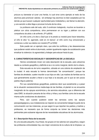 Informe final de investigación
PROYECTO: Aulas Equitativas en educación primaria un proceso de construcción social y
cultural_
. 209
procura su bienestar al curar una herida, lo cual sirve como ejemplo al resto de los
alumnos para promover valores; sin embargo hay alumnos no bien aceptados por los
demás ya que buscan cualquier oportunidad para molestarlos y así llamar la atención,
y una sanción a ellos llega a provocar la burla de los otros.
La profesora sale del aula, sólo 5 continúan trabajando, muchos se levantan a
platicar con otros compañeros, otros permanecen en su lugar y platican con sus
compañeros de atrás o de enfrente. (P1-p9OA)
Un niño corre y le dice a Saúl que si le presta su resistol para hacer telarañas,
el niño le dice “si, agarrado, está en mi banca”, el niño corre muy emocionado y
comienza a untar sus dedos con resistol (P1-p12OA)
Este puede ser un ejemplo claro, que ante los conflictos y las desavenencias
que pudieran existir entre el alumnado, existen igualmente reglas de socialización para
erradicar la violencia o la agresividad y trabajar para educar hacia la paz.
8. CARACTERÍSTICAS SOCIALES Y GEOGRÁFICAS DE LA ESCUELA
Hemos considerado iniciar con esta descripción de la escuela, para ubicarnos
desde su contexto geográfico y definirla si es o no como marginal, dentro de lo urbano.
Esta escuela es de turno vespertino, ubicada en una colonia de ampliación de
la ciudad. A esta escuela la hemos denominado ―de concentración‖, porque las
familias de alrededor, suelen inscribir a sus hijos en ella. Las madres de familias son la
que generalmente acuden a llevar a sus hijos a la escuela, por lo que se ven pocos
padres (figura paterna).
Por sus características geográficas, podemos decir que socialmente y a pesar
de la situación socioeconómica media-baja de las familias, el plantel no se encuentra
marginado de los apoyos económicos y de servicios educativos, que a diferencia del
caso EMO, la situación precaria de los niños y niñas y sus familias como de la escuela
misma sufre condiciones de abandono.
Pero, aún cuando pudieran existir los servicios como los apoyos
psicopedagógicos y sus instalaciones se mejoren es conveniente trabajar la parte de la
comunicación con las instancias, ya que según lo que reportan los padres y madres y
profesores, es necesario que de forma conjunta se tomen las decisiones más
pertinentes para subsanar algunas de las necesidades educativas de los alumnos/as.
8.1. Descripción física de la escuela
Es una escuela pequeña, muy limpia, los grupos en los salones son pequeños y según
las profesoras entrevistadas hay una mejor conciencia de la cultura de la limpieza. La
 