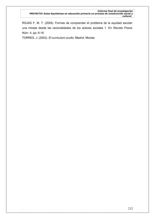 Informe final de investigación
PROYECTO: Aulas Equitativas en educación primaria un proceso de construcción social y
cultural_
. 212
ROJAS F, M. T. (2004). Formas de comprender el problema de la equidad escolar:
una mirada desde las racionalidades de los actores sociales 1. En Revista Praxis.
Núm. 4, pp- 6-18
TORRES, J. (2003). El curriculum oculto. Madrid. Morata.
 