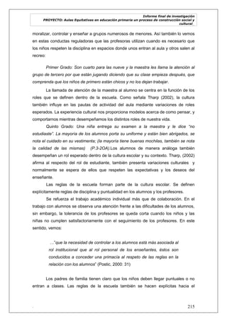 Informe final de investigación
PROYECTO: Aulas Equitativas en educación primaria un proceso de construcción social y
cultural_
. 215
moralizar, controlar y enseñar a grupos numerosos de menores. Así también lo vemos
en estas conductas reguladoras que las profesoras utilizan cuando es necesario que
los niños respeten la disciplina en espacios donde unos entran al aula y otros salen al
recreo:
Primer Grado: Son cuarto para las nueve y la maestra les llama la atención al
grupo de tercero por que están jugando diciendo que su clase empieza después, que
comprenda que los niños de primero están chicos y no los dejan trabajar.
La llamada de atención de la maestra al alumno se centra en la función de los
roles que se definen dentro de la escuela. Como señala Tharp (2002), la cultura
también influye en las pautas de actividad del aula mediante variaciones de roles
esperados. La experiencia cultural nos proporciona modelos acerca de como pensar, y
comportarnos mientras desempeñamos los distintos roles de nuestra vida.
Quinto Grado: Una niña entrega su examen a la maestra y le dice “no
estudiaste”. La mayoría de los alumnos porta su uniforme y están bien abrigados, se
nota el cuidado en su vestimenta; (la mayoría tiene buenas mochilas, también se nota
la calidad de las mismas) (P.3-2OA).Los alumnos de manera análoga también
desempeñan un rol esperado dentro de la cultura escolar y su contexto. Tharp, (2002)
afirma al respecto del rol de estudiante, también presenta variaciones culturales y
normalmente se espera de ellos que respeten las expectativas y los deseos del
enseñante.
Las reglas de la escuela forman parte de la cultura escolar. Se definen
explícitamente reglas de disciplina y puntualidad en los alumnos y los profesores.
Se refuerza el trabajo académico individual más que de colaboración. En el
trabajo con alumnos se observa una atención frente a las dificultades de los alumnos,
sin embargo, la tolerancia de los profesores se queda corta cuando los niños y las
niñas no cumplen satisfactoriamente con el seguimiento de los profesores. En este
sentido, vemos:
…‖que la necesidad de controlar a los alumnos está más asociada al
rol institucional que al rol personal de los enseñantes, éstos son
conducidos a conceder una primacía al respeto de las reglas en la
relación con los alumnos‖ (Postic, 2000: 31)
Los padres de familia tienen claro que los niños deben llegar puntuales o no
entran a clases. Las reglas de la escuela también se hacen explícitas hacia el
 
