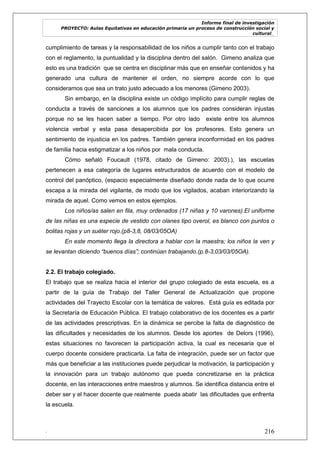 Informe final de investigación
PROYECTO: Aulas Equitativas en educación primaria un proceso de construcción social y
cultural_
. 216
cumplimiento de tareas y la responsabilidad de los niños a cumplir tanto con el trabajo
con el reglamento, la puntualidad y la disciplina dentro del salón. Gimeno analiza que
esto es una tradición que se centra en disciplinar más que en enseñar contenidos y ha
generado una cultura de mantener el orden, no siempre acorde con lo que
consideramos que sea un trato justo adecuado a los menores (Gimeno 2003).
Sin embargo, en la disciplina existe un código implícito para cumplir reglas de
conducta a través de sanciones a los alumnos que los padres consideran injustas
porque no se les hacen saber a tiempo. Por otro lado existe entre los alumnos
violencia verbal y esta pasa desapercibida por los profesores. Esto genera un
sentimiento de injusticia en los padres. También genera inconformidad en los padres
de familia hacia estigmatizar a los niños por mala conducta.
Cómo señaló Foucault (1978, citado de Gimeno: 2003).), las escuelas
pertenecen a esa categoría de lugares estructurados de acuerdo con el modelo de
control del panóptico, (espacio especialmente diseñado donde nada de lo que ocurre
escapa a la mirada del vigilante, de modo que los vigilados, acaban interiorizando la
mirada de aquel. Como vemos en estos ejemplos.
Los niños/as salen en fila, muy ordenados (17 niñas y 10 varones).El uniforme
de las niñas es una especie de vestido con olanes tipo overol, es blanco con puntos o
bolitas rojas y un suéter rojo.(p8-3,8, 08/03/05OA)
En este momento llega la directora a hablar con la maestra; los niños la ven y
se levantan diciendo “buenos días”; continúan trabajando.(p.8-3,03/03/05OA).
2.2. El trabajo colegiado.
El trabajo que se realiza hacia el interior del grupo colegiado de esta escuela, es a
partir de la guía de Trabajo del Taller General de Actualización que propone
actividades del Trayecto Escolar con la temática de valores. Está guía es editada por
la Secretaría de Educación Pública. El trabajo colaborativo de los docentes es a partir
de las actividades prescriptivas. En la dinámica se percibe la falta de diagnóstico de
las dificultades y necesidades de los alumnos. Desde los aportes de Delors (1996),
estas situaciones no favorecen la participación activa, la cual es necesaria que el
cuerpo docente considere practicarla. La falta de integración, puede ser un factor que
más que beneficiar a las instituciones puede perjudicar la motivación, la participación y
la innovación para un trabajo autónomo que pueda concretizarse en la práctica
docente, en las interacciones entre maestros y alumnos. Se identifica distancia entre el
deber ser y el hacer docente que realmente pueda abatir las dificultades que enfrenta
la escuela.
 