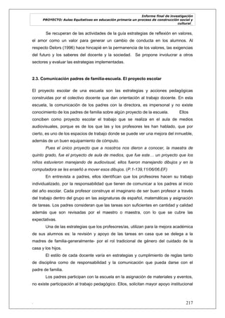 Informe final de investigación
PROYECTO: Aulas Equitativas en educación primaria un proceso de construcción social y
cultural_
. 217
Se recuperan de las actividades de la guía estrategias de reflexión en valores,
el amor como un valor para generar un cambio de conducta en los alumnos. Al
respecto Delors (1996) hace hincapié en la permanencia de los valores, las exigencias
del futuro y los saberes del docente y la sociedad. Se propone involucrar a otros
sectores y evaluar las estrategias implementadas.
2.3. Comunicación padres de familia-escuela. El proyecto escolar
El proyecto escolar de una escuela son las estrategias y acciones pedagógicas
construidas por el colectivo docente que dan orientación al trabajo docente. En esta
escuela, la comunicación de los padres con la directora, es impersonal y no existe
conocimiento de los padres de familia sobre algún proyecto de la escuela. Ellos
conciben como proyecto escolar el trabajo que se realiza en el aula de medios
audiovisuales, porque es de los que las y los profesores les han hablado, que por
cierto, es uno de los espacios de trabajo donde se puede ver una mejora del inmueble,
además de un buen equipamiento de cómputo.
Pues el único proyecto que a nosotros nos dieron a conocer, la maestra de
quinto grado, fue el proyecto de aula de medios, que fue este… un proyecto que los
niños estuvieron manejando de audiovisual, ellos fueron manejando dibujos y en la
computadora se les enseñó a mover esos dibujos. (P.1-139,11/06/06.EF)
En entrevista a padres, ellos identifican que los profesores hacen su trabajo
individualizado, por la responsabilidad que tienen de comunicar a los padres al inicio
del año escolar. Cada profesor construye el imaginario de ser buen profesor a través
del trabajo dentro del grupo en las asignaturas de español, matemáticas y asignación
de tareas. Los padres consideran que las tareas son suficientes en cantidad y calidad
además que son revisadas por el maestro o maestra, con lo que se cubre las
expectativas.
Una de las estrategias que los profesores/as, utilizan para la mejora académica
de sus alumnos es: la revisión y apoyo de las tareas en casa que se delega a la
madres de familia-generalmente- por el rol tradicional de género del cuidado de la
casa y los hijos.
El estilo de cada docente varía en estrategias y cumplimiento de reglas tanto
de disciplina como de responsabilidad y la comunicación que pueda darse con el
padre de familia.
Los padres participan con la escuela en la asignación de materiales y eventos,
no existe participación al trabajo pedagógico. Ellos, solicitan mayor apoyo institucional
 