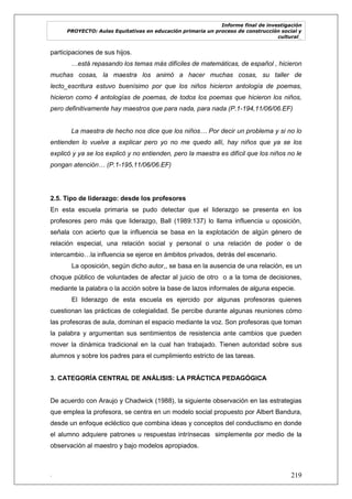 Informe final de investigación
PROYECTO: Aulas Equitativas en educación primaria un proceso de construcción social y
cultural_
. 219
participaciones de sus hijos.
…está repasando los temas más difíciles de matemáticas, de español , hicieron
muchas cosas, la maestra los animó a hacer muchas cosas, su taller de
lecto_escritura estuvo buenísimo por que los niños hicieron antología de poemas,
hicieron como 4 antologías de poemas, de todos los poemas que hicieron los niños,
pero definitivamente hay maestros que para nada, para nada (P.1-194,11/06/06.EF)
La maestra de hecho nos dice que los niños… Por decir un problema y si no lo
entienden lo vuelve a explicar pero yo no me quedo allí, hay niños que ya se los
explicó y ya se los explicó y no entienden, pero la maestra es difícil que los niños no le
pongan atención… (P.1-195,11/06/06.EF)
2.5. Tipo de liderazgo: desde los profesores
En esta escuela primaria se pudo detectar que el liderazgo se presenta en los
profesores pero más que liderazgo, Ball (1989:137) lo llama influencia u oposición,
señala con acierto que la influencia se basa en la explotación de algún género de
relación especial, una relación social y personal o una relación de poder o de
intercambio…la influencia se ejerce en ámbitos privados, detrás del escenario.
La oposición, según dicho autor,, se basa en la ausencia de una relación, es un
choque público de voluntades de afectar al juicio de otro o a la toma de decisiones,
mediante la palabra o la acción sobre la base de lazos informales de alguna especie.
El liderazgo de esta escuela es ejercido por algunas profesoras quienes
cuestionan las prácticas de colegialidad. Se percibe durante algunas reuniones cómo
las profesoras de aula, dominan el espacio mediante la voz. Son profesoras que toman
la palabra y argumentan sus sentimientos de resistencia ante cambios que pueden
mover la dinámica tradicional en la cual han trabajado. Tienen autoridad sobre sus
alumnos y sobre los padres para el cumplimiento estricto de las tareas.
3. CATEGORÍA CENTRAL DE ANÁLISIS: LA PRÁCTICA PEDAGÓGICA
De acuerdo con Araujo y Chadwick (1988), la siguiente observación en las estrategias
que emplea la profesora, se centra en un modelo social propuesto por Albert Bandura,
desde un enfoque ecléctico que combina ideas y conceptos del conductismo en donde
el alumno adquiere patrones u respuestas intrínsecas simplemente por medio de la
observación al maestro y bajo modelos apropiados.
 