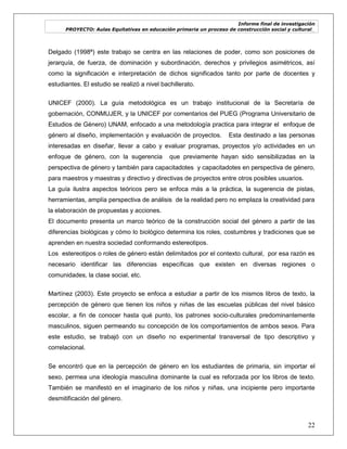 Informe final de investigación
PROYECTO: Aulas Equitativas en educación primaria un proceso de construcción social y cultural_
22
Delgado (1998ª) este trabajo se centra en las relaciones de poder, como son posiciones de
jerarquía, de fuerza, de dominación y subordinación, derechos y privilegios asimétricos, así
como la significación e interpretación de dichos significados tanto por parte de docentes y
estudiantes. El estudio se realizó a nivel bachillerato.
UNICEF (2000). La guía metodológica es un trabajo institucional de la Secretaría de
gobernación, CONMUJER, y la UNICEF por comentarios del PUEG (Programa Universitario de
Estudios de Género) UNAM, enfocado a una metodología practica para integrar el enfoque de
género al diseño, implementación y evaluación de proyectos. Esta destinado a las personas
interesadas en diseñar, llevar a cabo y evaluar programas, proyectos y/o actividades en un
enfoque de género, con la sugerencia que previamente hayan sido sensibilizadas en la
perspectiva de género y también para capacitadotes y capacitadotes en perspectiva de género,
para maestros y maestras y directivo y directivas de proyectos entre otros posibles usuarios.
La guía ilustra aspectos teóricos pero se enfoca más a la práctica, la sugerencia de pistas,
herramientas, amplía perspectiva de análisis de la realidad pero no emplaza la creatividad para
la elaboración de propuestas y acciones.
El documento presenta un marco teórico de la construcción social del género a partir de las
diferencias biológicas y cómo lo biológico determina los roles, costumbres y tradiciones que se
aprenden en nuestra sociedad conformando estereotipos.
Los estereotipos o roles de género están delimitados por el contexto cultural, por esa razón es
necesario identificar las diferencias específicas que existen en diversas regiones o
comunidades, la clase social, etc.
Martínez (2003). Este proyecto se enfoca a estudiar a partir de los mismos libros de texto, la
percepción de género que tienen los niños y niñas de las escuelas públicas del nivel básico
escolar, a fin de conocer hasta qué punto, los patrones socio-culturales predominantemente
masculinos, siguen permeando su concepción de los comportamientos de ambos sexos. Para
este estudio, se trabajó con un diseño no experimental transversal de tipo descriptivo y
correlacional.
Se encontró que en la percepción de género en los estudiantes de primaria, sin importar el
sexo, permea una ideología masculina dominante la cual es reforzada por los libros de texto.
También se manifestó en el imaginario de los niños y niñas, una incipiente pero importante
desmitificación del género.
 