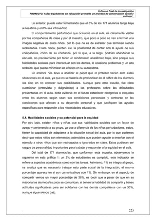 Informe final de investigación
PROYECTO: Aulas Equitativas en educación primaria un proceso de construcción social y
cultural_
. 225
Lo anterior, puede estar fomentando que el 6% de los 171 alumnos tenga baja
autoestima y el 8% sea introvertido.
El comportamiento perturbador que ocasiona en el aula, es claramente visible
por los compañeros de clase y por el maestro, que poco a poco se van a formar una
imagen negativa de estos niños, por lo que no es de extrañar que terminen siendo
rechazados. Estos niños, pierden así, la posibilidad de contar con la ayuda de sus
compañeros, como de su confianza, por lo que, a la larga, podrían abandonar la
escuela, no precisamente por tener un rendimiento académico bajo, sino porque sus
habilidades sociales para interactuar con los demás, le ocasiona problemas y un alto
rechazo, que puede minimizar los efectos en su autoestima.
Lo anterior nos lleva a analizar el papel que el profesor tienen ante estas
situaciones en el aula, ya que no se trataría de profundizar en el déficit de los alumnos
/as sino en no conocer sus posibilidades. Aunque para este estudio, fue claro
cuestionar (entrevista y diágnóstico) a los profesores sobre las dificultades
presentadas en el aula, debe evitarse en el futuro establecer categorías o etiquetas
entre los alumnos según sean sus condiciones personales y centrarse en las
condiciones que afectan a su desarrollo personal y que justifiquen las ayudas
específicas para responder a las necesidades educativas.
5.4. Habilidades sociales y su potencial para la equidad
Por otro lado, existen niños y niñas que sus habilidades sociales son un factor de
apego y pertenencia a su grupo, ya que a diferencia de los niños perturbadores, estos,
tienen la capacidad de adaptarse a la situación social del aula, por lo que podemos
decir que estos niños son elementos potenciales que pueden ayudar a enseñar con el
ejemplo a otros niños que son rechazados o ignorados en clase. Estos pudieran ser
rasgos de personalidad importantes para trabajar y responder a la equidad en el aula.
Del total de 171 alumnos/as, que conforman esta escuela, observamos lo
siguiente en esta gráfica 1: un 2% de estudiantes es cumplido, este indicador se
refiere a aspectos académicos como son las tareas. Asimismo, 1% se integra al grupo,
se analiza que es necesario trabajar esta parte social de la integración, el mismo
porcentaje aparece en si son comunicativos con 1%. Sin embargo, en el aspecto de
compartir vemos un mayor porcentaje de 38%, es decir que a pesar de que en su
mayoría los alumnos/as poco se comunican, si tienen la habilidad de compartir y tienes
actitudes significativas para ser solidarios con los demás compañeros con un 33%,
aunque sigue siendo bajo.
 