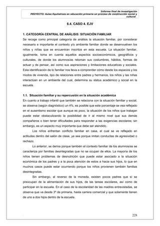 Informe final de investigación
PROYECTO: Aulas Equitativas en educación primaria un proceso de construcción social y
cultural_
. 228
6.4. CASO 4. EJV
1. CATEGORÍA CENTRAL DE ANÁLISIS: SITUACIÓN FAMILIAR
Se recoge como principal categoría de análisis la situación familiar, por considerar
necesario e importante el contexto y/o ambiente familiar donde se desenvuelven los
niños y niñas que se encuentran inscritos en esta escuela. La situación familiar,
igualmente, toma en cuenta aquellos aspectos socioeconómicos, geográficos y
culturales, de donde los alumnos/as retoman sus costumbres, hábitos, formas de
actuar y de pensar, así como sus aspiraciones y limitaciones educativas y sociales.
Esta identificación de lo familiar nos lleva a comprender cómo desde los espacios y los
modos de vivienda, tipo de relaciones entre padres y hermanos, los niños y las niñas
interactúan en un ambiente del cual, determina su status académico y social en la
escuela.
1.1. Situación familiar y su repercusión en la situación académica
En cuanto a trabajo infantil que también se relaciona con la situación familiar y social,
se observa (según diagnóstico) un 4%, es posible que este porcentaje se vea reflejado
en el ausentismo escolar que aunque es poco, la situación de los niños que trabajan
puede estar obstaculizando la posibilidad de ir al mismo nivel que sus demás
compañeros o bien tener dificultades para responder a las exigencias escolares; sin
embargo, es un aspecto muy importante que debe ser atendido.
Los niños enfrentan conflicto familiar en casa, el cual se ve reflejado en
actitudes dentro del salón de clase, ya sea porque imitan conductas de agresividad o
rechazo.
Lo anterior, se deriva porque también el contexto familiar de los alumnos/as se
caracteriza por familias desintegradas que no se ocupan de ellos. La mayoría de los
niños tienen problemas de desnutrición que puede estar asociado a la situación
económica de los padres y a la poca atención de estos a hacia sus hijos, lo que en
muchos casos puede estar ocurriendo porque los niños provienen también familias
desintegradas.
Sin embargo, al reverso de la moneda, existen pocos padres que sí se
preocupan de la alimentación de sus hijos, de las tareas escolares, así como de
participar en la escuela. En el caso de la escolaridad de las madres entrevistadas, se
observa que va desde 3º de primaria, hasta carrera comercial y que solamente tienen
de uno a dos hijos dentro de la escuela.
 