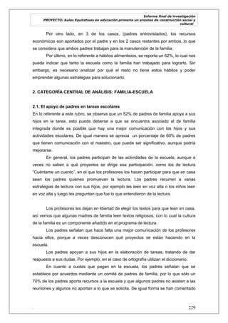 Informe final de investigación
PROYECTO: Aulas Equitativas en educación primaria un proceso de construcción social y
cultural_
. 229
Por otro lado, en 3 de los casos, (padres entrevistados), los recursos
económicos son aportados por el padre y en los 2 casos restantes por ambos, lo que
se considera que ambos padres trabajan para la manutención de la familia.
Por último, en lo referente a hábitos alimenticios, se reporta un 62%, lo cual nos
puede indicar que tanto la escuela como la familia han trabajado para lograrlo. Sin
embargo, es necesario analizar por qué el resto no tiene estos hábitos y poder
emprender algunas estrategias para solucionarlo.
2. CATEGORÍA CENTRAL DE ANÁLISIS: FAMILIA-ESCUELA
2.1. El apoyo de padres en tareas escolares
En lo referente a este rubro, se observa que un 52% de padres de familia apoya a sus
hijos en la tarea, esto puede deberse a que se encuentra asociado al de familia
integrada donde es posible que hay una mejor comunicación con los hijos y sus
actividades escolares. De igual manera se aprecia un porcentaje de 60% de padres
que tienen comunicación con el maestro, que puede ser significativo, aunque podría
mejorarse.
En general, los padres participan de las actividades de la escuela, aunque a
veces no saben a qué proyectos se dirige esa participación, como los de lectura
―Cuéntame un cuento‖, en el que los profesores los hacen participar para que en casa
sean los padres quienes promuevan la lectura. Los padres recurren a varias
estrategias de lectura con sus hijos, por ejemplo les leen en voz alta o los niños leen
en voz alta y luego les preguntan que fue lo que entendieron de la lectura.
Los profesores les dejan en libertad de elegir los textos para que lean en casa,
así vemos que algunas madres de familia leen textos religiosos, con lo cual la cultura
de la familia es un componente añadido en el programa de lectura.
Los padres señalan que hace falta una mejor comunicación de los profesores
hacia ellos, porque a veces desconocen qué proyectos se están haciendo en la
escuela.
Los padres apoyan a sus hijos en la elaboración de tareas, tratando de dar
respuesta a sus dudas. Por ejemplo, en el caso de ortografía utilizan el diccionario.
En cuanto a cuotas que pagan en la escuela, los padres señalan que se
establece por acuerdos mediante un comité de padres de familia, por lo que sólo un
70% de los padres aporta recursos a la escuela y que algunos padres no asisten a las
reuniones y algunos no aportan a lo que se solicita. De igual forma se han comentado
 