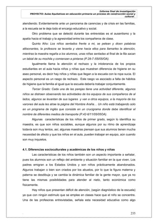 Informe final de investigación
PROYECTO: Aulas Equitativas en educación primaria un proceso de construcción social y
cultural_
. 235
atendiendo. Evidentemente ante un panorama de carencias y de crisis en las familias,
a la escuela se le deja todo el encargo educativo y social.
Otro problema que se detectó durante las entrevistas es el ausentismo y la
apatía hacia el trabajo y la agresividad entre los compañeros de clase.
Quinto Año: Los niños sentados frente a mi, se pelean y dicen palabras
altisonantes, la profesora se levanta y viene hacia ellos para llamarles la atención,
mientras la maestra regaña a los alumnos, unas niñas sentadas al final de la fila sacan
un labial de su mochila y comienzan a pintarse (P.28-7 /05/05/OA).
Igualmente llama la atención el rechazo y la intolerancia de los propios
estudiantes en el aula hacia niños y niñas que muestran diferencia de higiene en su
aseo personal, es decir hay niños y niñas que llegan a la escuela con la ropa sucia. El
aspecto personal es un rasgo de rechazo. Este rasgo va asociado a falta de hábitos
de higiene que la familia al igual que la escuela debería trabajar conjuntamente.
Tercer Grado: Cada una de las parejas tiene una actividad diferente, algunos
niños se distraen observando las actividades de los equipos de sus compañeros de al
lados, algunos se levantan de sus lugares y van a otros equipos, a la mayoría de los
varones del aula les atrae la página del Hombre Araña… Un niño está trabajando solo
en un programa de inglés que consiste en un crucigrama donde debe identificar el
nombre de diferentes medios de transporte (P.42-6/11/05/05OA).
Algunas características de los niños de primer grado, según lo identifica su
maestra, es que son niños sociables, aunque algunos por su ritmo de aprendizaje
todavía son muy lentos, así, algunas maestras piensan que sus alumnos tienen mucha
necesidad de afecto y que los niños en el aula, pueden trabajar en equipo, aún cuando
son muy inquietos.
4.1. Diferencias socioculturales y académicas de los niños y niñas
Las características de los niños también son un aspecto importante a señalar,
pues los alumnos son un reflejo del ambiente y situación familiar en la que viven. Los
padres emigran a los Estados Unidos y son niños prácticamente abandonados.
Algunos trabajan o bien son criados por los abuelos, por lo que la figura materna y
paterna se desdibuja y se cambia la dinámica familiar de la gente mayor, que ya no
tiene las mismas posibilidades para atender al nieto, tanto económica como
físicamente.
Hay niños que presentan déficit de atención, (según diagnóstico de la escuela)
ya que con ningún estímulo que se emplee en clases hace que el niño se concentre.
Una de las profesoras entrevistadas, señala esta necesidad educativa como algo
 