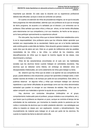 Informe final de investigación
PROYECTO: Aulas Equitativas en educación primaria un proceso de construcción social y
cultural_
. 236
importante que atender. En este caso la docente con su experiencia profesional
detecta esta dificultad, aunque a veces se confunde con pereza.
En cuanto a la atención de niños de procedencia indígena, se ve que la escuela
tiene programas de interculturalidad, además que una profesora es la que se encarga
de dicho programa, de acuerdo a lo señalado por el director y en entrevista con la
profesora. Ellos señalan que estos niños y niñas por ahora, no han tenido dificultades
para relacionarse con sus compañeros y con sus maestros, de hecho se les apoya y
se le hace participar aprovechando su experiencia cultural.
Por otra parte, hay muchos niños que no tienen hábitos bien establecidos como
lo es la responsabilidad. Una profesora opina que los niños/as deben aprender que
también son responsables de su escolaridad. Habría que ver si la familia realmente
está contribuyendo a esta falta de hábitos. Esta situación genera malestar a la maestra
quien dice que de plano así son. Este es un grado de indiferencia ante las posibles
necesidades de los niños y las niñas. La actitud de los maestros, ante
descalificaciones de niños que no siguen la marcha regular de las clases, crea
discriminación y rechazo.
Otras de las características encontradas en el aula son: las habilidades
sociales que los alumnos tienen cuando trabajan en actividades escolares. Hay
alumnos que se detectan como líderes, sin embargo se detectan otros con
discapacidades intelectuales, así como aislamiento de niños para trabajar su tarea.
Se observó que hay niños que se aíslan o se apartan de sus compañeros de
grupo, puede deberse a dos situaciones: porque han aprendido a trabajar solos, o bien
existen razones de timidez o de rechazo por parte de sus compañeros. Esto último, lo
pudimos observar en algunos niños y niñas que rechazan trabajar con alumnos
repetidores o que tienen dificultades de aprendizaje como son los niños denominados
extraedad que pueden no encajar en sus intereses de edades. Hay niños que no
saben compartir sus materiales e ignoran la ayuda de sus compañeros.
Hay alumnos con conductas disruptivas (indisciplina en el grupo,
comportamiento inadecuado para el profesor, porque molesta a sus compañeros, etc.),
que hacen que la profesora se disperse un poco, aunque se controla el tiempo de las
actividades de los exámenes, por momentos la maestra pierde la paciencia por los
ruidos o conductas de alumnos que no están prestando atención. Las estrategias que
utiliza la maestra en clases son: son explicación, revisión y retroalimentación. Hay
incumplimiento de material para trabajar en el aula por parte de los alumnos. Es
cuando la maestra les llama la atención sobre ello.
 