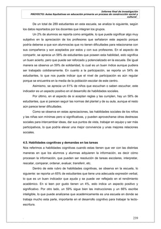 Informe final de investigación
PROYECTO: Aulas Equitativas en educación primaria un proceso de construcción social y
cultural_
. 239
De un total de 289 estudiantes en esta escuela, se analiza lo siguiente, según
los datos reportados por los docentes que integran los grupos.
Un 2% de alumnos se reporta como amigable, lo que puede significar algo muy
subjetivo en la apreciación de los profesores que señalaron este aspecto porque
podría deberse a que son alumnos/as que no tienen dificultades para relacionarse con
sus compañeros y son aceptados por estos y con sus profesores. En el aspecto de
compartir, se aprecia un 58% de estudiantes que poseen esta habilidad, esto significa
un buen acierto, pero que puede ser reforzado y potencializado en la escuela. De igual
manera se observa un 59% de solidaridad, lo cual es un buen índice aunque pudiera
ser trabajado cotidianamente. En cuanto a la participación, se reporta un 54% de
estudiantes, lo que nos puede indicar que el nivel de participación es aún regular
porque se encuentra en la media de la población escolar de este centro.
Asimismo, se aprecia un 61% de niños que escuchan o saben escuchar, este
indicador es un aspecto positivo en el desarrollo de habilidades sociales.
Por último, en el aspecto de si aceptan reglas y las cumplen, hay un 58% de
estudiantes, que si parecen seguir las normas del plantel y de su aula, aunque el resto
aún parece tener dificultades.
Como se observa en estas apreciaciones, las habilidades sociales de los niños
y las niñas son mínimas pero si significativas, y pueden aprovecharse otras destrezas
sociales para intercambiar ideas, dar sus puntos de vista, trabajar en equipo y ser más
participativos, lo que podría elevar una mejor convivencia y unas mejores relaciones
sociales.
4.5. Habilidades cognitivas y demandas en las tareas
Nos referimos a habilidades cognitivas cuando estas tienen que ver con las distintas
maneras en que los alumnos y alumnas adquieren la información, es decir cómo
procesan la información, que pueden ser resolución de tareas escolares, interpretar,
rescatar, comparar, ordenar, evaluar, transferir, etc.
Dentro de este rubro de habilidades cognitivas, se observa en la escuela, lo
siguiente: se reporta un 65% de estudiantes que tiene una adecuada expresión verbal,
lo que es un buen indicador que ayuda y se puede ver reflejado en el rendimiento
académico. En si leen por gusto tienen un 4%, esto indica un aspecto positivo y
significativo. Por otro lado, un 59% sigue bien las instrucciones y un 66% escribe
inteligible, lo que puede analizarse que académicamente es una escuela en donde se
trabaja mucho esta parte, importante en el desarrollo cognitivo para trabajar la lecto-
escritura.
 