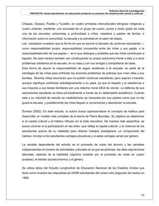 Informe final de investigación
PROYECTO: Aulas Equitativas en educación primaria un proceso de construcción social y cultural_
24
Chiapas, Oaxaca, Puebla y Yucatán, en cuatro primarias interculturales bilingües indígenas y
cuatro urbanas, mediante: una encuesta de un grupo de cuarto, quinto y sexto grado de cada
una de las escuelas; entrevistas a profundidad a niñas, maestros y padres de familia; e
información sobre la comunidad, la escuela y la actividad en el salón de clases.
Los resultados muestran que la forma en que se asume la decisión de continuar estudiando —
como responsabilidad propia, responsabilidad compartida entre las niñas y sus papás, o la
responsabilidad sólo de sus papás— es lo que distingue y posibilita que las niñas contribuyan a
lograrlo. De esta manera también van construyendo su propia autonomía frente a éste y a otros
problemas cotidianos en la escuela, en su casa y con sus amigas y compañeros de clase.
Esta forma de asumir la responsabilidad de seguir asistiendo a la escuela, es parte de la
estrategia de las niñas para enfrentar los enormes problemas de pobreza que viven ellas y sus
familias. Muchas niñas reconocen que no podrán continuar estudiando, pero aspiran a hacerlo,
aunque signifique confrontar estratégicamente a su papá, ya que el respeto y la obediencia a
sus mayores y sus tareas familiares son una máxima moral difícil de vencer. La defensa de sus
aspiraciones escolares se hace principalmente a través de su desempeño académico. Cuando
este y su voluntad de estudio es insatisfactorio se interpreta por sus padres como que no les
gusta la escuela y posiblemente las niñas lleguen a convencerse y abandonen la escuela.
Dumais (2002). En este estudio, la autora busca operacionalizar el concepto de habitus para
desarrollar un modelo más completo de la teoría de Pierre Bourdieu. Su objetivo es determinar
si el capital cultural y el habitus influyen en el éxito educativo. De manera más específica, se
busca conocer si la participación en las artes -que refleja el capital cultural- y la creencia de los
estudiantes acerca de su habilidad para obtener trabajos prestigiosos -un componente del
habitus- brindan a los estudiantes ventajas educativas y si estas ventajas varían por género.
La variable dependiente del estudio es el promedio de notas del alumno y las variables
independientes el número de actividades culturales en la que se participa, las altas aspiraciones
laborales, además de la habilidad cognitiva (medido por el promedio de notas en cuatro
pruebas), el estrato socioeconómico y el género.
Se utiliza datos del Estudio Longitudinal de Educación Nacional de los Estados Unidos que
tiene como muestra las respuestas de 24599 estudiantes del octavo año (segundo de media) en
1988.
 