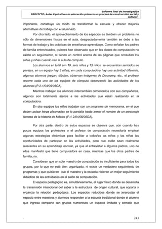 Informe final de investigación
PROYECTO: Aulas Equitativas en educación primaria un proceso de construcción social y
cultural_
. 243
importante, constituye un modo de transformar la escuela y ofrecer mejores
alternativas de trabajo con el alumnado.
Por otro lado, el aprovechamiento de los espacios es también un problema no
sólo de dimensiones físicas en el aula, desgraciadamente también se debe a las
formas de trabajo y las prácticas de enseñanza-aprendizaje. Como señalan los padres
de familia entrevistados, quienes han observado que en las clases de computación no
existe un seguimiento, ni tienen un control acerca de las páginas que consultan los
niños y niñas cuando van al aula de cómputo.
Los alumnos en total son 19, seis niñas y 13 niños, se encuentran sentados en
parejas, en un equipo hay 3 niños, en cada computadora hay una actividad diferente,
algunos alumnos juegan, dibujan, observan imágenes de Discovery, etc., el profesor
recorre cada uno de los equipos de cómputo observando las actividades de los
alumnos (P.2-1/04/05/05OA).
Mientras trabajan los alumnos intercambian comentarios con sus compañeros,
algunos son totalmente ajenos a las actividades que están realizando en la
computadora.
En dos equipos los niños trabajan con un programa de memorama, en el que
deben pulsar letras plasmadas en la pantalla hasta armar el nombre de un personaje
famoso de la historia de México (P.4-2/04/05/05OA).
Por otra parte, dentro de estos espacios se observa que, aún cuando hay
pocos equipos los profesores o el profesor de computación necesitaría emplear
algunas estrategias dinámicas para facilitar a todos/as los niños y las niñas las
oportunidades de participar en las actividades, pero que están sean realmente
relevantes en su aprendizaje escolar, ya que al entrevistar a algunos padres, uno de
ellos manifestó que tiene computadora en casa, mientras que los otros padres de
familia, no.
Consideran que un solo maestro de computación es insuficiente para todos los
grupos, por lo que no está bien organizado, ni existe un verdadero seguimiento de
programas y que quisieran que el maestro y la escuela hicieran un mejor seguimiento
didáctico de las actividades en el salón de computación.
El espacio pedagógico es, simultáneamente, el lugar físico donde se desarrolla
la transmisión intencional del saber y la estructura de origen cultural, que soporta y
organiza la relación pedagógica. Los espacios reducidos donde se jerarquiza el
espacio entre maestros y alumnos responden a la escuela tradicional donde el alumno
que ingresa comparte con grupos numerosos un espacio limitado y cerrado que
 