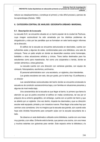 Informe final de investigación
PROYECTO: Aulas Equitativas en educación primaria un proceso de construcción social y
cultural_
. 244
reduce sus desplazamientos y constituye el primero y más difícil proceso y penoso de
los aprendizajes (Estrela, 1999)
6. CATEGORÍA CENTRAL DE ANÁLISIS: GEOGRAFÍA URBANO- MARGINAL
6.1. Descripción de la escuela
La escuela EJV, se encuentra situada en un barrio popular de la ciudad de Pachuca,
cuya imagen sociocultural ha sido arrastrada por los distintos problemas de
drogadicción y robo por las pandillas que se formaban en este barrio-según informes
de la dirección.
El edificio de la escuela se encuentra estructurada en desniveles, cuenta con
suficientes aulas y algunas de estas, condicionadas para una biblioteca, una sala de
cómputo. Tiene un patio amplio en donde se desarrollan eventos como homenajes,
bailables u otras actuaciones artística y cívicas. Tiene baños destinados para los
estudiantes como para maestros/as. Así como una cooperativa o tienda, donde se
venden alimentos u otras golosinas.
La escuela cuenta con una dirección con ventanas grandes, con equipo de
cómputo, fotocopiadora, escritorios y archiveros.
El personal administrativo son: una secretaria, un vigilante y dos intendentes.
Los grados escolares son seis, dos por grado, por lo tanto hay 12 profesores y
un director
Las características socioculturales del barrio donde se encuentra enclavada la
escuela es de condición socioeconómica baja y con familias en situaciones precarias y
algunas de nivel medio-bajo.
Una característica de la escuela es que llegar al barrio, lo primero que llama la
atención es que se podría encontrar el edificio en malas condiciones, tal vez por el
prejuicio de su entorno geográfico, sin embargo, cuenta con un portón de hierro y que
es abierto por un vigilante. Una vez dentro, impacta los desniveles y que su dirección
escolar esté equipada, pintada y con mosaicos nuevos. Para llegar a las aulas hay que
caminar unos corredores. Uno no imagina que la escuela sea grande, aún cuando esta
haya sido dividida físicamente para compartir aulas con la escuela secundaria de a
lado.
Se observa un aula destinada a utilizarla como biblioteca, cuenta con una mesa
muy grande y con sillas. Enfrente está la tienda, que parece una cocina, con una mesa
y muchos estantes con golosinas para vender. Este espacio entre la biblioteca y la
 