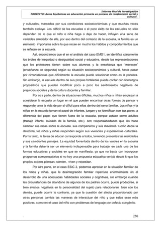 Informe final de investigación
PROYECTO: Aulas Equitativas en educación primaria un proceso de construcción social y
cultural_
. 250
y culturales, marcadas por sus condiciones socioeconómicas y que muchas veces
también excluye. Los déficit de las escuelas o el poco éxito de las escuelas no sólo
dependen de lo que el niño o niña haga o deje de hacer, influyen una serie de
variables alrededor de ella, por eso dentro del contexto de la escuela, la familia es un
elemento importante sobre la que recae en mucho los hábitos y comportamientos que
se reflejan en la escuela.
Así, encontramos que el en el análisis del caso EMO1, se identifica claramente
los brotes de inequidad o desigualdad social y educativa, desde las representaciones
que los profesores tienen sobre sus alumnos y la enseñanza que ―merecen‖
(enseñanza de segunda) según su situación socioeconómica y cultural, hasta pasar
por circunstancias que difícilmente la escuela puede solucionar como es la pobreza.
Sin embargo, la escuela dentro de sus propias fortalezas puede contar con liderazgos
propositivos que pueden modificar poco a poco los sentimientos negativos de
prejuicios sociales y de la cultura docente y familiar.
Por otra parte, dentro de situaciones difíciles, muchos niños y niñas empiezan a
considerar la escuela un lugar en el que pueden encontrar otras formas de pensar y
responder ante la vida de por sí difícil para ellos dentro del seno familiar. Los niños y la
niñas en la escuela toman el papel de infantes, juegan y se identifican con sus pares, a
diferencia del papel que tienen fuera de la escuela, porque actúan como adultos
(trabajo infantil, cuidado de la familia, etc.), con responsabilidades que les hace
cambiar sus ideas sobre la escuela, sus compañeros y sus maestros. Como decía la
directora, los niños y niñas responden según sus vivencias y experiencias culturales.
Por lo tanto, la tarea de educar corresponde a todos, teniendo presentes las realidades
y sus cambiantes paisajes. La equidad fomentada dentro de los valores en la escuela
y la familia debería ser un elemento indispensable para trabajar en cada una de las
formas educativas y sociales en que se manifiesta, ya que no basta con incorporar
programas compensatorios si no hay una propuesta educativa venida desde lo que los
propios actores piensan, sienten, viven y necesitan.
Por otra parte, en el caso ESIC 2, podemos apreciar en la situación familiar de
los niños y niñas, que la desintegración familiar repercute enormemente en el
desarrollo de una adecuadas habilidades sociales y cognitivas, sin embargo cuando
las circunstancias de abandono de algunos de los padres ocurre, puede producirse, si
bien efectos negativos en la personalidad del sujeto para relacionarse bien con los
demás, puede ocurrir lo contrario, ya que la cuestión del afecto proporcionado por
otras personas cambia las maneras de interactuar del niño y que estas sean más
positivas, como en el caso del niño con problemas de lenguaje por defecto congénito.
 