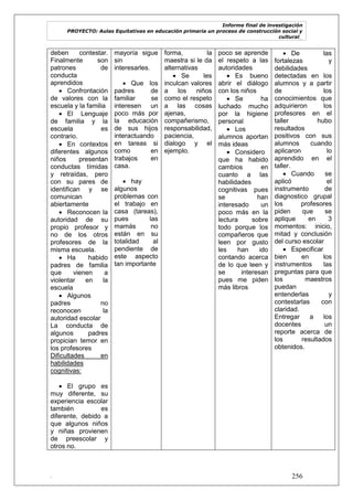 Informe final de investigación
PROYECTO: Aulas Equitativas en educación primaria un proceso de construcción social y
cultural_
. 256
deben contestar.
Finalmente son
patrones de
conducta
aprendidos
 Confrontación
de valores con la
escuela y la familia
 El Lenguaje
de familia y la
escuela es
contrario.
 En contextos
diferentes algunos
niños presentan
conductas tímidas
y retraídas, pero
con su pares de
identifican y se
comunican
abiertamente
 Reconocen la
autoridad de su
propio profesor y
no de los otros
profesores de la
misma escuela.
 Ha habido
padres de familia
que vienen a
violentar en la
escuela
 Algunos
padres no
reconocen la
autoridad escolar
La conducta de
algunos padres
propician temor en
los profesores
Dificultades en
habilidades
cognitivas:
 El grupo es
muy diferente, su
experiencia escolar
también es
diferente, debido a
que algunos niños
y niñas provienen
de preescolar y
otros no.
mayoría sigue
sin
interesarles.
 Que los
padres de
familiar se
interesen un
poco más por
la educación
de sus hijos
interactuando
en tareas si
como en
trabajos en
casa.
 hay
algunos
problemas con
el trabajo en
casa (tareas),
pues las
mamás no
están en su
totalidad al
pendiente de
este aspecto
tan importante
forma, la
maestra si le da
alternativas
 Se les
inculcan valores
a los niños
como el respeto
a las cosas
ajenas,
compañerismo,
responsabilidad,
paciencia,
dialogo y el
ejemplo.
poco se aprende
el respeto a las
autoridades
 Es bueno
abrir el diálogo
con los niños
 Se ha
luchado mucho
por la higiene
personal
 Los
alumnos aportan
más ideas
 Considero
que ha habido
cambios en
cuanto a las
habilidades
cognitivas pues
se han
interesado un
poco más en la
lectura sobre
todo porque los
compañeros que
leen por gusto
les han ido
contando acerca
de lo que leen y
se interesan
pues me piden
más libros
 De las
fortalezas y
debilidades
detectadas en los
alumnos y a partir
de los
conocimientos que
adquirieron los
profesores en el
taller hubo
resultados
positivos con sus
alumnos cuando
aplicaron lo
aprendido en el
taller.
 Cuando se
aplicó el
instrumento de
diagnostico grupal
los profesores
piden que se
aplique en 3
momentos: inicio,
mitad y conclusión
del curso escolar
 Especificar
bien en los
instrumentos las
preguntas para que
los maestros
puedan
entenderlas y
contestarlas con
claridad.
Entregar a los
docentes un
reporte acerca de
los resultados
obtenidos.
 