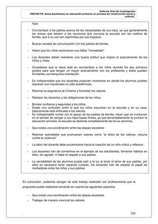 Informe final de investigación
PROYECTO: Aulas Equitativas en educación primaria un proceso de construcción social y
cultural_
. 260
hijos
- Concientizar a los padres acerca de las necesidades de sus hijos, ya que generalmente
las únicas que asisten a las reuniones que convoca la escuela son las madres de
familia, que a su vez son reprimidas por sus esposos.
- Buscar canales de comunicación con los padres de familia.
- Hacer que los niños reconozcan sus faltas ―honestidad‖.
- Los docentes deben mantener una buena actitud que inspire el acercamiento de los
niños y niñas.
- Consideran que la clave está en concientizar a los niños durante los dos primeros
grados para que tengan un mayor acercamiento con los profesores y éstos puedan
brindarles una temprana orientación.
- Es indispensable que los docentes propicien momentos en donde los alumnos puedan
expresar sus inquietudes no sólo académicas.
- Retomar la asignatura de Civismo y fomentar los valores.
- Plantear los derechos y las obligaciones de los niños.
- Brindar confianza y seguridad a los niños.
- Existe una confusión entre lo que los niños escuchan en la escuela y en su casa,
básicamente está enfocada a los valores.
- Es indispensable contar con el apoyo de los padres de familia, hacer que se involucren
en el sentido de otorgar a sus hijos bases firmes, ya que lamentablemente al concluir la
educación primaria, la escuela se deslinda completamente de los ex alumnos.
- Que exista una coordinación entre las etapas escolares
- Retomar actividades que promuevan valores como ―el árbol de los valores, vacuna
contra la violencia‖
- La labor del docente debe encaminarse hacia la creación de un niño crítico y reflexivo
- Los docentes han de convertirse en el ejemplo de los estudiantes, fomentar hábitos en
ellos, sin agredir, ni faltar el respeto a sus padres.
- La sensibilidad de los alumnos puede salir a la luz al tocar el tema de sus padres, por
ellos es necesario tener especial cuidado, los docentes han de adoptar el papel de
mediadores entre los niños y sus padres.
En conclusión, podemos recoger de este trabajo realizado con profesores/as que la
propuesta puede realizarse tomando en cuenta los siguientes aspectos:
- Que exista una coordinación entre las etapas escolares.
- Trabajar de manera vivencial los valores.
 