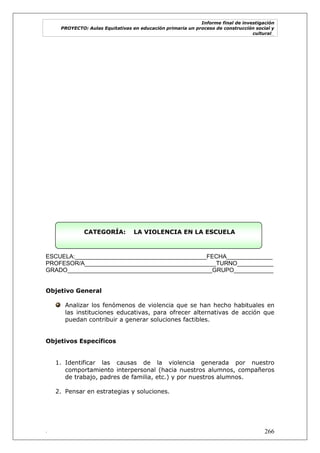 Informe final de investigación
PROYECTO: Aulas Equitativas en educación primaria un proceso de construcción social y
cultural_
. 266
CATEGORÍA: LA VIOLENCIA EN LA ESCUELA
ESCUELA:________________________________________FECHA______________
PROFESOR/A________________________________________TURNO___________
GRADO____________________________________________GRUPO____________
Objetivo General
Analizar los fenómenos de violencia que se han hecho habituales en
las instituciones educativas, para ofrecer alternativas de acción que
puedan contribuir a generar soluciones factibles.
Objetivos Específicos
1. Identificar las causas de la violencia generada por nuestro
comportamiento interpersonal (hacia nuestros alumnos, compañeros
de trabajo, padres de familia, etc.) y por nuestros alumnos.
2. Pensar en estrategias y soluciones.
 