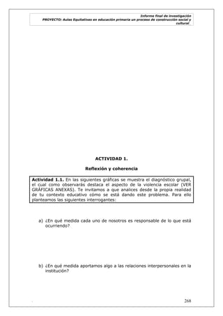 Informe final de investigación
PROYECTO: Aulas Equitativas en educación primaria un proceso de construcción social y
cultural_
. 268
ACTIVIDAD 1.
Reflexión y coherencia
Actividad 1.1. En las siguientes gráficas se muestra el diagnóstico grupal,
el cual como observarás destaca el aspecto de la violencia escolar (VER
GRÁFICAS ANEXAS). Te invitamos a que analices desde la propia realidad
de tu contexto educativo cómo se está dando este problema. Para ello
planteamos las siguientes interrogantes:
a) ¿En qué medida cada uno de nosotros es responsable de lo que está
ocurriendo?
b) ¿En qué medida aportamos algo a las relaciones interpersonales en la
institución?
 