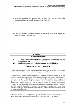Informe final de investigación
PROYECTO: Aulas Equitativas en educación primaria un proceso de construcción social y
cultural_
. 269
c) ¿Somos capaces de admitir que, si bien no tuvimos intención,
podemos haber generado una conducta violenta?
d) ¿De qué manera nuestros alumnos manifiestan conductas, agresivas,
poco cordiales, hostiles, etc.
Actividad 1.2
Texto para analizar
I. Lee detenidamente este texto y después, coméntalo con tus
compañeros/as.
II. Analiza en base a lo reflexionado en la actividad 1.
LA VIOLENCIA EN LA ESCUELA
Uno de los interrogantes que actualmente cobra importancia en el ámbito de la escuela
se refiere al tema de la violencia. Ahora bien, ¿qué es la violencia escolar?
Gran parte de la violencia11 se mantiene oculta, y no son raras las ocasiones en las que
los niños y las niñas se abstienen de denunciar los actos violentos por miedo a que el
causante se vengue de ellos. Se dan circunstancias en las que ni el niño ni la persona
que abusa de él son conscientes de que someter a este a actos de violencia sea inusual o
equivocado. También suele ocurrir que no creen que un acto de violencia sea realmente
violento, tal vez porque lo estiman como un castigo justificado y necesario. Puede ser
que las víctimas infantiles se sientan avergonzadas o culpables, y que estén
convencidas de que merecen haber sido sometidas a actos de violencia sobre los cuales
tal vez no deseen hablar.
11
Cabrera Murcia, Elsa (2005) Palabras que dejan huella: violencia en la escuela a
través del discurso. Revista Iberoamercana de Educación. No. 37, pp. 49-54
 