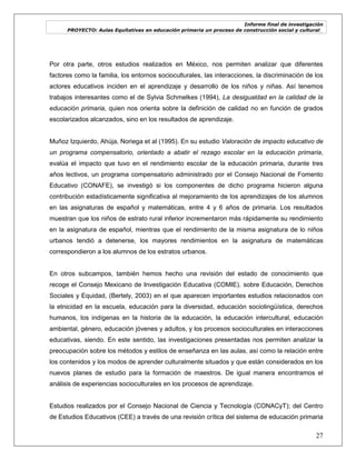 Informe final de investigación
PROYECTO: Aulas Equitativas en educación primaria un proceso de construcción social y cultural_
27
Por otra parte, otros estudios realizados en México, nos permiten analizar que diferentes
factores como la familia, los entornos socioculturales, las interacciones, la discriminación de los
actores educativos inciden en el aprendizaje y desarrollo de los niños y niñas. Así tenemos
trabajos interesantes como el de Sylvia Schmelkes (1994), La desigualdad en la calidad de la
educación primaria, quien nos orienta sobre la definición de calidad no en función de grados
escolarizados alcanzados, sino en los resultados de aprendizaje.
Muñoz Izquierdo, Ahúja, Noriega et al (1995). En su estudio Valoración de impacto educativo de
un programa compensatorio, orientado a abatir el rezago escolar en la educación primaria,
evalúa el impacto que tuvo en el rendimiento escolar de la educación primaria, durante tres
años lectivos, un programa compensatorio administrado por el Consejo Nacional de Fomento
Educativo (CONAFE), se investigó si los componentes de dicho programa hicieron alguna
contribución estadísticamente significativa al mejoramiento de los aprendizajes de los alumnos
en las asignaturas de español y matemáticas, entre 4 y 6 años de primaria. Los resultados
muestran que los niños de estrato rural inferior incrementaron más rápidamente su rendimiento
en la asignatura de español, mientras que el rendimiento de la misma asignatura de lo niños
urbanos tendió a detenerse, los mayores rendimientos en la asignatura de matemáticas
correspondieron a los alumnos de los estratos urbanos.
En otros subcampos, también hemos hecho una revisión del estado de conocimiento que
recoge el Consejo Mexicano de Investigación Educativa (COMIE). sobre Educación, Derechos
Sociales y Equidad, (Bertely, 2003) en el que aparecen importantes estudios relacionados con
la etnicidad en la escuela, educación para la diversidad, educación sociolingüística, derechos
humanos, los indígenas en la historia de la educación, la educación intercultural, educación
ambiental, género, educación jóvenes y adultos, y los procesos socioculturales en interacciones
educativas, siendo. En este sentido, las investigaciones presentadas nos permiten analizar la
preocupación sobre los métodos y estilos de enseñanza en las aulas, así como la relación entre
los contenidos y los modos de aprender culturalmente situados y que están considerados en los
nuevos planes de estudio para la formación de maestros. De igual manera encontramos el
análisis de experiencias socioculturales en los procesos de aprendizaje.
Estudios realizados por el Consejo Nacional de Ciencia y Tecnología (CONACyT); del Centro
de Estudios Educativos (CEE) a través de una revisión crítica del sistema de educación primaria
 