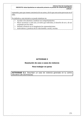 Informe final de investigación
PROYECTO: Aulas Equitativas en educación primaria un proceso de construcción social y
cultural_
. 271
expresión, para que tomen conciencia de sus actos y de lo que esos actos provocan en el
otro:
En definitiva, esta iniciativa se puede sintetizar en:
 Ayudar a los alumnos a analizar sus comportamientos.
 Hacer reconocer a cada uno, en tanto que individuo, el derecho de ser y de ser
respetado por los otros.
 Intentar construir en su imaginario las representaciones
 motivadoras y positivas de la vida familiar, social y escolar.
ACTIVIDAD 2
Resolución de caso o casos de violencia
Para trabajar en pares
ACTIVIDAD 2.1. Describan un caso de violencia generado en tu centro
educativo (de alumnos/as)
 