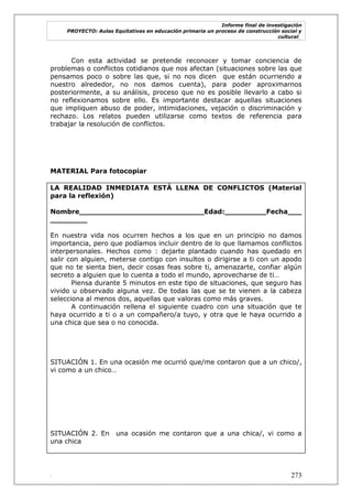 Informe final de investigación
PROYECTO: Aulas Equitativas en educación primaria un proceso de construcción social y
cultural_
. 273
Con esta actividad se pretende reconocer y tomar conciencia de
problemas o conflictos cotidianos que nos afectan (situaciones sobre las que
pensamos poco o sobre las que, si no nos dicen que están ocurriendo a
nuestro alrededor, no nos damos cuenta), para poder aproximarnos
posteriormente, a su análisis, proceso que no es posible llevarlo a cabo si
no reflexionamos sobre ello. Es importante destacar aquellas situaciones
que impliquen abuso de poder, intimidaciones, vejación o discriminación y
rechazo. Los relatos pueden utilizarse como textos de referencia para
trabajar la resolución de conflictos.
MATERIAL Para fotocopiar
LA REALIDAD INMEDIATA ESTÁ LLENA DE CONFLICTOS (Material
para la reflexión)
Nombre___________________________Edad:_________Fecha___
________
En nuestra vida nos ocurren hechos a los que en un principio no damos
importancia, pero que podíamos incluir dentro de lo que llamamos conflictos
interpersonales. Hechos como : dejarte plantado cuando has quedado en
salir con alguien, meterse contigo con insultos o dirigirse a ti con un apodo
que no te sienta bien, decir cosas feas sobre ti, amenazarte, confiar algún
secreto a alguien que lo cuenta a todo el mundo, aprovecharse de ti…
Piensa durante 5 minutos en este tipo de situaciones, que seguro has
vivido u observado alguna vez. De todas las que se te vienen a la cabeza
selecciona al menos dos, aquellas que valoras como más graves.
A continuación rellena el siguiente cuadro con una situación que te
haya ocurrido a ti o a un compañero/a tuyo, y otra que le haya ocurrido a
una chica que sea o no conocida.
SITUACIÓN 1. En una ocasión me ocurrió que/me contaron que a un chico/,
vi como a un chico…
SITUACIÓN 2. En una ocasión me contaron que a una chica/, vi como a
una chica
 