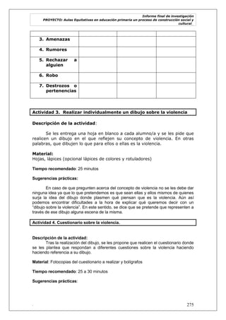 Informe final de investigación
PROYECTO: Aulas Equitativas en educación primaria un proceso de construcción social y
cultural_
. 275
3. Amenazas
4. Rumores
5. Rechazar a
alguien
6. Robo
7. Destrozos o
pertenencias
Actividad 3. Realizar individualmente un dibujo sobre la violencia
Descripción de la actividad:
Se les entrega una hoja en blanco a cada alumno/a y se les pide que
realicen un dibujo en el que reflejen su concepto de violencia. En otras
palabras, que dibujen lo que para ellos o ellas es la violencia.
Material:
Hojas, lápices (opcional lápices de colores y rotuladores)
Tiempo recomendado: 25 minutos
Sugerencias prácticas:
En caso de que pregunten acerca del concepto de violencia no se les debe dar
ninguna idea ya que lo que pretendemos es que sean ellas y ellos mismos de quienes
surja la idea del dibujo donde plasmen qué piensan que es la violencia. Aún así
podemos encontrar dificultades a la hora de explicar qué queremos decir con un
―dibujo sobre la violencia‖. En este sentido, se dice que se pretende que representen a
través de ese dibujo alguna escena de la misma.
Actividad 4. Cuestionario sobre la violencia.
Descripción de la actividad:
Tras la realización del dibujo, se les propone que realicen el cuestionario donde
se les plantea que respondan a diferentes cuestiones sobre la violencia haciendo
haciendo referencia a su dibujo.
Material: Fotocopias del cuestionario a realizar y bolígrafos
Tiempo recomendado: 25 a 30 minutos
Sugerencias prácticas:
 