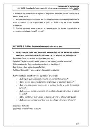 Informe final de investigación
PROYECTO: Aulas Equitativas en educación primaria un proceso de construcción social y
cultural_
. 279
1. Identificar los obstáculos que impiden la adquisición de capital cultural a través de la
lectura en los niños.
2. A través del trabajo colaborativo, los docentes diseñarán estrategias para construir
aulas equitativas donde se promueva el gusto por la lectura y se formen lectores
autónomos.
3. Orientar acciones para propiciar el conocimiento de temas gramaticales y
convenciones de la escritura (Ortografía).
ACTIVIDAD 1. Análisis de resultados encontrados en su aula
1.1. Reflexionarán sobre los resultados encontrados en el trabajo de campo
realizarán un análisis de la situación real para la adquisición de la lectura.
Familiares (Situación familiar, apoyo a la escuela, etc.)
Sociales (Familiares, medio social, interacciones, encargo social a la escuela)
Culturales (medios de comunicación, costumbres, tradiciones)
Económicos (clase social, ingreso familiar)
Políticos.(disposición y apoyos, proyecto educativo, recursos.
1.2. Contestarán en colectivo las siguientes preguntas:
 ¿Qué impide que nuestros alumnos no comprendan lo que leen?
 ¿Como apoyan los padres de familia en promover la lectura en los niños?
 ¿Que otras desventajas tenemos en el contexto familiar y social de nuestros
alumnos?
 ¿Qué acciones hemos emprendido en nuestras aulas para promover la lectura
por gusto?
 ¿Cómo atendemos la diversidad en cuanto a promover la lectura por gusto?
 ¿Qué acciones hemos emprendido en la escuela para promover la lectura?
Lectura de Reflexión
(lectura de acercamiento a la lectura)
 