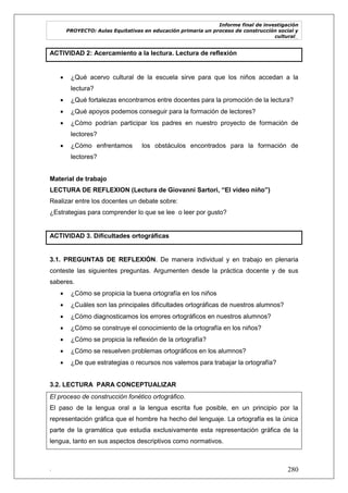 Informe final de investigación
PROYECTO: Aulas Equitativas en educación primaria un proceso de construcción social y
cultural_
. 280
ACTIVIDAD 2: Acercamiento a la lectura. Lectura de reflexión
 ¿Qué acervo cultural de la escuela sirve para que los niños accedan a la
lectura?
 ¿Qué fortalezas encontramos entre docentes para la promoción de la lectura?
 ¿Qué apoyos podemos conseguir para la formación de lectores?
 ¿Cómo podrían participar los padres en nuestro proyecto de formación de
lectores?
 ¿Cómo enfrentamos los obstáculos encontrados para la formación de
lectores?
Material de trabajo
LECTURA DE REFLEXION (Lectura de Giovanni Sartori, “El video niño”)
Realizar entre los docentes un debate sobre:
¿Estrategias para comprender lo que se lee o leer por gusto?
ACTIVIDAD 3. Dificultades ortográficas
3.1. PREGUNTAS DE REFLEXIÓN. De manera individual y en trabajo en plenaria
conteste las siguientes preguntas. Argumenten desde la práctica docente y de sus
saberes.
 ¿Cómo se propicia la buena ortografía en los niños
 ¿Cuáles son las principales dificultades ortográficas de nuestros alumnos?
 ¿Cómo diagnosticamos los errores ortográficos en nuestros alumnos?
 ¿Cómo se construye el conocimiento de la ortografía en los niños?
 ¿Cómo se propicia la reflexión de la ortografía?
 ¿Cómo se resuelven problemas ortográficos en los alumnos?
 ¿De que estrategias o recursos nos valemos para trabajar la ortografía?
3.2. LECTURA PARA CONCEPTUALIZAR
El proceso de construcción fonético ortográfico.
El paso de la lengua oral a la lengua escrita fue posible, en un principio por la
representación gráfica que el hombre ha hecho del lenguaje. La ortografía es la única
parte de la gramática que estudia exclusivamente esta representación gráfica de la
lengua, tanto en sus aspectos descriptivos como normativos.
 